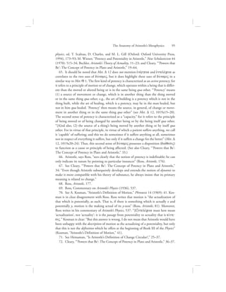 physics, ed. T. Scaltsas, D. Charles, and M. L. Gill (Oxford: Oxford University Press,
1994), 173–93; M. Wiener, “Potency and Potentiality in Aristotle,” New Scholasticism 44
(1970): 515–34; Bechler, Aristotle’s Theory of Actuality, 11–23; and Cleary, “‘Powers that
Be’: The Concept of Potency in Plato and Aristotle,” 19–64.
65.  It should be noted that Met. D 12 does not mention ejnevrgeia and ejntelevceia as
correlates to the two uses of duvnamiV, but it does highlight these uses of duvnamiV in a
similar way to Met. Q 1. The first kind of potency is characterized as an active potency, for
it refers to a principle of motion or of change, which operates within a being that is differ-
ent than the moved or altered being or is in the same being qua other. “‘Potency’ means
(1) a source of movement or change, which is in another thing than the thing moved
or in the same thing qua other; e.g., the art of building is a potency which is not in the
thing built, while the art of healing, which is a potency, may be in the man healed, but
not in him qua healed. ‘Potency’ then means the source, in general, of change or move-
ment in another thing or in the same thing qua other” (see Met. D 12, 1019a15–20).
The second sense of potency is characterized as a “capacity,” for it refers to the principle
of being moved or of being changed by another being or by the being itself qua other.
“[A]nd also, (2) the source of a thing’s being moved by another thing or by itself qua
other. For in virtue of that principle, in virtue of which a patient suffers anything, we call
it ‘capable’ of suffering; and this we do sometimes if it suffers anything at all, sometimes
not in respect of everything it suffers, but only if it suffers a change for the better” (Met. D
12, 1019a20–24). Thus, this second sense of duvnamiV possesses a disposition (diavqesiV)
to function as a cause or principle of being affected. (See also Cleary, “‘Powers that Be’:
The Concept of Potency in Plato and Aristotle,” 33.)
66.  Aristotle, says Ross, “sees clearly that the notion of potency is indefinable; he can
only indicate its nature by pointing to particular instances” (Ross, Aristotle, 176).
67.  See Cleary, “‘Powers that Be’: The Concept of Potency in Plato and Aristotle,”
34: “Even though Aristotle subsequently develops and extends the notion of dynamis to
make it more compatible with his theory of substance, he always insists that its primary
meaning is related to change.”
68.  Ross, Aristotle, 177.
69.  Ross, Commentary on Aristotle’s Physics (1936), 537.
70.  See A. Kosman, “Aristotle’s Definition of Motion,” Phronesis 14 (1969): 41. Kos-
man is in clear disagreement with Ross. Ross writes that motion is “the actualization of
that which is potentially, as such. That is, if there is something which is actually x and
potentially y, motion is the making actual of its y-ness” (Ross, Aristotle, 81). Moreover,
Ross writes in his commentary of Aristotle’s Physics, 537: “[E]jntelevceia must here mean
‘actualization’, not ‘actuality’: it is the passage from potentiality to actuality that is kivnh-
siV.” Kosman is clear: “But this answer is wrong. I do not mean that Aristotle would have
been unhappy with the description of motion as the actualizing of a potentiality, but only
that this is not the definition which he offers at the beginning of Book III of the Physics”
(Kosman, “Aristotle’s Definition of Motion,” 41).
71.  See Heinaman, “Is Aristotle’s Definition of Change Circular?,” 25–37.
72.  Cleary, “‘Powers that Be’: The Concept of Potency in Plato and Aristotle,” 36–37.
The Anatomy of Aristotle’s Metaphysics      95
 