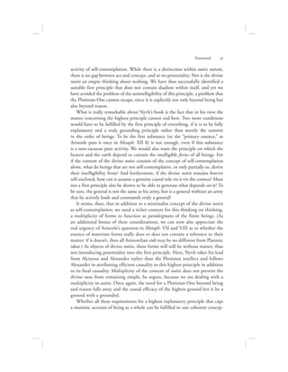 activity of self-contemplation. While there is a distinction within noēsis noēseōs,
there is no gap between act and concept, and so no potentiality. Nor is the divine
noēsis an empty thinking about nothing. We have thus successfully identified a
suitable first principle that does not contain dualism within itself, and yet we
have avoided the problem of the unintelligibility of this principle, a problem that
the Plotinian One cannot escape, since it is explicitly not only beyond being but
also beyond reason.
What is really remarkable about Nyvlt’s book is the fact that in his view the
matter concerning the highest principle cannot end here. Two more conditions
would have to be fulfilled by the first principle of everything, if it is to be fully
explanatory and a truly grounding principle rather than merely the summit
in the order of beings. To be the first substance (or the “primary essence,” as
Aristotle puts it once in Metaph. XII 8) is not enough, even if this substance
is a non-vacuous pure activity. We would also want the principle on which the
heaven and the earth depend to contain the intelligible forms of all beings. For
if the content of the divine noēsis consists of the concept of self-contemplation
alone, what do beings that are not self-contemplative, or only partially so, derive
their intelligibility from? And furthermore, if the divine noēsis remains forever
self-enclosed, how can it assume a genuine causal role vis-à-vis the cosmos? Must
not a first principle also be shown to be able to generate what depends on it? To
be sure, the general is not the same as his army, but is a general without an army
that he actively leads and commands truly a general?
It seems, then, that in addition to a minimalist concept of the divine noēsis
as self-contemplation, we need a richer content for this thinking on thinking,
a multiplicity of forms to function as paradeigmata of the finite beings. (As
an additional bonus of these considerations, we can now also appreciate the
real urgency of Aristotle’s question in Metaph. VII and VIII as to whether the
essence of materiate forms really does or does not contain a reference to their
matter: if it doesn’t, then all Aristotelian eidē may be no different from Platonic
ideai.) As objects of divine noēsis, these forms will still be without matter, thus
not introducing potentiality into the first principle. Here, Nyvlt takes his lead
from Alcinous and Alexander rather than the Plotinian intellect and follows
Alexander in attributing efficient causality to this highest principle in addition
to its final causality. Multiplicity of the content of noēsis does not prevent the
divine nous from remaining simple, he argues, because we are dealing with a
multiplicity-in-unity. Once again, the need for a Plotinian One beyond being
and reason falls away and the causal efficacy of the highest ground lets it be a
ground with a grounded.
Whether all these requirements for a highest explanatory principle that caps
a monistic account of being as a whole can be fulfilled in one coherent concep-
Foreword      xi
 