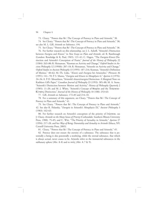 73.  Cleary, “‘Powers that Be’: The Concept of Potency in Plato and Aristotle,” 38.
74.  See Cleary, “‘Powers that Be’: The Concept of Potency in Plato and Aristotle,” 38;
see also M. L. Gill, Aristotle on Substance, 194.
75.  See Cleary, “‘Powers that Be’: The Concept of Potency in Plato and Aristotle,” 38.
76.  For further research on this relationship, see J. L. Ackrill, “Aristotle’s Distinction
between Energeia and Kinesis,” in New Essays on Plato and Aristotle, ed. R. Bambrough
(London: Routledge  K. Paul, 1965), 121–41; C. Hagen, “The Energeia-Kinesis Dis-
tinction and Aristotle’s Conception of Praxis,” Journal of the History of Philosophy 22
(1984): 263–80; R. Heinaman, “Kosman on Activity and Change,” Oxford Studies in An-
cient Philosophy 12 (1994b): 207–18; R. Heinaman, “Aristotle on Activity and Change,”
Oxford Studies in Ancient Philosophy 13 (1995): 187–216; Kosman, “Aristotle’s Definition
of Motion,” 40–62; M.-Th. Liske, “Kinesis und Energeia bei Aristoteles,” Phronesis 36
(1991): 141– 59; P. S. Mamo, “Energeia and Kinesis in Metaphysics 6,” Apeiron 4 (1976):
24–34; A. P. D. Mourelatos, “Aristotle’s kinesis/energeia Distinction: A Marginal Note on
Kathleen Gill’s Paper,” Canadian Journal of Philosophy 23 (1993): 385–88; M. A. Stone,
“Aristotle’s Distinction between Motion and Activity,” History of Philosophy Quarterly 2
(1985): 11–20; and M. J. White, “Aristotle’s Concept of qewriva and the =Enevrgeia-
KivnhsiV Distinction,” Journal of the History of Philosophy 18 (180): 253–63.
77.  Gill, Aristotle on Substance, 172–83 and 214–18.
78.  For a summary of this argument, see Cleary, “‘Powers that Be’: The Concept of
Potency in Plato and Aristotle,” 41.
79.  See Cleary, “‘Powers that Be’: The Concept of Potency in Plato and Aristotle,”
42. See also R. Polansky, “Energeia in Aristotle’s Metaphysics IX,” Ancient Philosophy 3
(1983): 162–63.
80.  For further research on Aristotle’s conception of the priority of ejnevrgeia, see
J. Cleary, Aristotle on the Many Senses of Priority (Carbondale: Southern Illinois University
Press, 1988), 75–85; and C. Witt, “The Priority of Actuality in Aristotle,” Apeiron 27
(1994): 217–28, and her Ways of Being: Potentiality and Actuality in Aristotle (Ithaca, NY:
Cornell University Press, 2003).
81.  Cleary, “‘Powers that Be’: The Concept of Potency in Plato and Aristotle,” 45.
82.  Potency does not ensure the eternity of a substance. The substance that is po-
tentially a being is also potentially a nonbeing, while the eternal substance, that which
is always actual, never ceases to be. Aristotle refers to the immaterial substances in the
sublunary sphere (Met. L 8) and to nou:V (Met. L 7  9).
96      Chapter 4
 