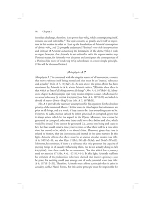 98      Chapter 5
istotelian challenge, therefore, is to prove that nou:V, while contemplating itself,
remains one and indivisible.3 This topic concerns us greatly, and it will be impor-
tant in this section in order to 1) set up the foundations of Aristotle’s conception
of divine nou:V, and 2) properly understand Plotinus’s very rich interpretation
and critique of Aristotle concerning the limitations of the divine nou:V. I wish
to argue, however, that Aristotle is not unfamiliar with the argumentative step
Plotinus makes, for Aristotle even discusses and anticipates the consequences of
a Plotinus-like move of rendering nou:V subordinate to a more simple principle.
(This will be discussed below.)
Metaphysics L 7
Metaphysics L 7 is concerned with the singular source of all movement, a source
that moves without itself being moved and that must be an “eternal, substance
and actuality” (Met. L 7, 1072a25–6). As seen above, the prime Mover has been
mentioned by Aristotle in L 4, where Aristotle writes, “[B]esides these there is
that which as first of all things moves all things” (Met. L 4, 1070b34–5). More-
over, chapter 6 demonstrates that every motion implies a cause, which must be
an actual substance [hJ oujsiva ejnevrgeia] (see Met. L 6, 1071b20) and which is
devoid of matter [a[neu u{lhV4] (see Met. L 7, 1071b21).
Met. L 6 provides the necessary assumptions for his argument for the absolute
priority of the unmoved Mover. He first states in this chapter that substances are
prior to all things, and as a result, if they cease to be, then everything ceases to be.
However, he adds, motion cannot be either generated or corrupted, given that
it always exists, which he has argued in the Physics. Moreover, time cannot be
generated or corrupted, otherwise there could never be a before and after, which
would be absurd. Time cannot be generated (i.e., come into being and cease to
be), for that would entail a time prior to time, or that there will be a time after
time has ceased to be, which is an absurd claim. Moreover, given that time is
related to motion, they are continuous and eternal in the same manner. In this
light, Aristotle affirms that there must be an eternal circular motion (see Met.
L 6, 1071b2–11; see also Phys. 219b1; 261a31–263a3; and 264a7–265a12).
Moreover, he continues, if there is a substance that only possesses the capacity of
moving things or of causally influencing them, but is not actually doing so (mh;
ejnergou:n), then there could be no movement, “for that which has a potency
need not exercise it” (Met. L 6, 1071b13–14). In this light, Aristotle reaffirms
his criticism of his predecessors who have claimed that matter—potency—can
be prior, for nothing could ever emerge out of such potential states (see Met.
L 6, 1071b12–20). Therefore, Aristotle must affirm a principle that is prior in
actuality, unlike Plato’s Forms, for this active principle must be responsible for
 