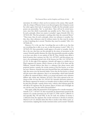 The Unmoved Mover and the Simplicity and Priority of nou:V      99
movement, for without it there can be no motion in the cosmos. More specifi-
cally, the critique of Platonic Forms is not directed against their being less actual,
but rather against their lack of causal power. Finally, this first principle cannot
possess any potentiality, “for,” as cited above, “there will not be eternal move-
ment, since that which is potentially may possibly not be. There must, then,
be such a principle, whose very essence is actuality,” argues Aristotle (Met. L 6,
1071b18–20). This first principle is nothing other than the unmoved Mover.5
“There must, then, be such a principle, whose very substance is actuality. Fur-
ther, then, these substances must be without matter; for they must be eternal,
at least if anything else is eternal. Therefore they must be actuality” (Met. L 6,
1071b20–22).
However, if it is the case that “everything that acts is able to act, but that
not everything that is able to act acts, so that the potency is prior” (Met. L 6,
1071b23–25), then potentiality would appear to be prior to actuality. And, if
this is the case, then how can this principle be the source of movement in the
cosmos? Aristotle quickly dismisses the claim that potentiality precedes actuality,
as we have seen above, in our analysis of Met. Q. Thus, Aristotle must affirm a
kind of motion that is primary (see Met. L 6, 1071b37), and this primary mo-
tion is the unchanging eternal cycle of the heavens (see Met. L 6, 1072a9–18,
22–23). At this stage of his argument, Aristotle still argues in a similar way to
Plato’s argument for motion, which is known as the cycle of the Same and the
Different. Aristotle believes that there is a substance that always moves with
perpetual motion—namely, the circular motion of the first heaven, as we have
just seen. However, Aristotle must move beyond Plato here and stipulate a prin-
ciple that moves even the heavenly bodies. Given that the first heaven is moved
and also moves other substances, there is an intermediate, which leads Aristotle
to affirm the unmoved Mover, which is an eternal and purely active substance
(ajidion kai; oujsiva kai; ejnevrgeia, 1072a25). This is best captured at the con-
clusion of Met. L 6 (see Met. L 6, 1072a5–18). Aristotle’s alternative solution to
the Platonic argument for motion is to introduce desire in objects and the cosmos
for their first principle—namely, divine nou:V—which is their ultimate good. He
will add in his argument that the primary objects of desire and of thought are
one and the same, but this will be discussed below.6
Once again, unlike this presentation of and argument for a circular movement,7
Aristotle, in L 7, 1072a21–23, does not provide any demonstrative proofs for the
existence of a circular movement (see De Caelo I 9, 279b1 and II 4, 288a10–11;
and especially Phys. VII and VIII). In the De Caelo, the attribute of eternity is
a deduction from the argument that circular movement is devoid of contraries,
whereas in a21–23, Aristotle claims that what is circular is that which is pure, ac-
tual movement, implying that circular movement alone can be eternal.8 Aristotle’s
 