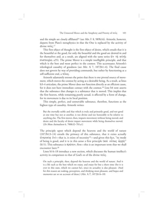 and the simple are closely affiliated16 (see Met. I 8, 989b16). Aristotle, however,
departs from Plato’s metaphysics in that the One is replaced by the activity of
divine nou:V.17
This first object of thought is the first object of desire, which entails that it is
the beautiful or the good, for only the beautiful and the good are desired in and
for themselves and, as a result, are aligned with the same series (ejn th/: aujth:/;
sustoiciva; a35). The prime Mover is a simple intelligible principle, and that
which is the best and most perfect in the cosmos. This accentuates Aristotle’s
teleological causality of goodness (see Met. L 7, 1072b1–4). The final cause
does not govern by way of providing commands, but rather by functioning as a
self-sufficient end, a tevloV.
Aristotle adamantly stresses the point that there is one pivotal source of move-
ment, which moves the cosmos by acting as a desirable being. As a result, as lines
b3–4 articulate, the prime Mover does not function directly as an efficient cause,
for it does not have immediate contact with the cosmos.18 Line b4 now asserts
that the substance that changes is a substance that is moved. This implies that
the first heaven, while remaining purely actual, is affected by a form of change,
for its movement is due to its local position.
This simple, perfect, and unmovable substance, therefore, functions as the
highest type of causality. Aristotle writes:
But the eternally noble and that which is truly and primarily good, and not good
at one time but not at another, is too divine and too honorable to be relative to
anything else. The first mover, then, imparts movement without being moved, and
desire and the faculty of desire impart movement while being themselves moved.
(De Motu Animalium 6, 700b32–701a1)
The principle upon which depend the heavens and the world of nature
(1072b13–14) entails the primacy of this substance, that it exists actually
(ejnergeiva/ o[n)—that is, it exists of necessity19—and given this fact, “its mode
of being is good, and it is in this sense a first principle (kai; ou{twV ajrchv)”
(b11). This substance is prw:ton, first—this is an important term that we shall
encounter later.20
Lines b14–18 introduce a new section, which discusses the human intellect’s
activity in comparison to that of God’s or of the divine nou:V.
On such a principle, then, depend the heavens and the world of nature. And it
is a life such as the best which we enjoy, and enjoy for but a short time (for it is
ever in this state, which we cannot be), since its actuality is also pleasure. (And
for this reason are waking, perception, and thinking most pleasant, and hopes and
memories are so on account of these.) (Met. L 7, 1072b14–18)
The Unmoved Mover and the Simplicity and Priority of nou:V      101
 
