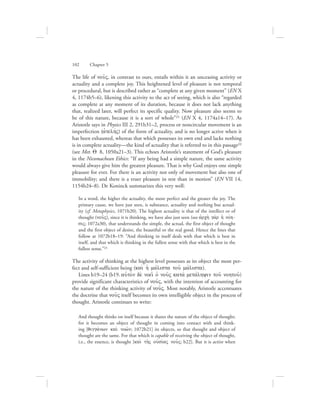 The life of nou:V, in contrast to ours, entails within it an unceasing activity or
actuality and a complete joy. This heightened level of pleasure is not temporal
or procedural, but is described rather as “complete at any given moment” (EN X
4, 1174b5–6), likening this activity to the act of seeing, which is also “regarded
as complete at any moment of its duration, because it does not lack anything
that, realized later, will perfect its specific quality. Now pleasure also seems to
be of this nature, because it is a sort of whole”21 (EN X 4, 1174a14–17). As
Aristotle says in Physics III 2, 291b31–2, process or noncircular movement is an
imperfection (ajtelhvV) of the form of actuality, and is no longer active when it
has been exhausted, whereas that which possesses its own end and lacks nothing
is in complete actuality—the kind of actuality that is referred to in this passage22
(see Met. Q 8, 1050a21–3). This echoes Aristotle’s statement of God’s pleasure
in the Nicomachean Ethics: “If any being had a simple nature, the same activity
would always give him the greatest pleasure. That is why God enjoys one simple
pleasure for ever. For there is an activity not only of movement but also one of
immobility; and there is a truer pleasure in rest than in motion” (EN VII 14,
1154b24–8). De Koninck summarizes this very well:
In a word, the higher the actuality, the more perfect and the greater the joy. The
primary cause, we have just seen, is substance, actuality and nothing but actual-
ity (cf. Metaphysics, 1071b20). The highest actuality is that of the intellect or of
thought (nou:V), since it is thinking, we have also just seen (see ajrch; ga;r hJ novh-
siV; 1072a30), that understands the simple, the actual, the first object of thought
and the first object of desire, the beautiful or the real good. Hence the lines that
follow at 1072b18–19: “And thinking in itself deals with that which is best in
itself, and that which is thinking in the fullest sense with that which is best in the
fullest sense.”23
The activity of thinking at the highest level possesses as its object the most per-
fect and self-sufficient being (kai; hJ mavlista tou: mavlista).
Lines b19–24 (b19. auJto;n de; noei: oJ nou:V kata; metavlhyin tou: nohtou:)
provide significant characteristics of nou:V, with the intention of accounting for
the nature of the thinking activity of nou:V. Most notably, Aristotle accentuates
the doctrine that nou:V itself becomes its own intelligible object in the process of
thought. Aristotle continues to write:
And thought thinks on itself because it shares the nature of the object of thought;
for it becomes an object of thought in coming into contact with and think-
ing [qigga;nwn kai; now:n; 1072b21] its objects, so that thought and object of
thought are the same. For that which is capable of receiving the object of thought,
i.e., the essence, is thought [kai; th:V oujsivaV nou:V; b22]. But it is active when
102      Chapter 5
 