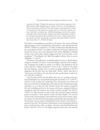 it possesses this object. Therefore the possession rather than the receptivity is the
divine element which thought seems to contain, and the act of contemplation is
what is most pleasant and best. If, then, God is always in that good state in which
we sometimes are, this compels our wonder; and if in a better this compels it yet
more. And God is in a better state. And life also belongs to God; for the actuality
of thought is life, and God is that actuality; and God’s self-dependent actuality is
life most good and eternal. We say therefore that God is a living being, eternal,
most good, so that life and duration continuous and eternal belong to God; for
this is God. (Met. L 7, 1072b19–30, Ross)
The theme of contemplation is prevalent in this passus. The activity of knowl-
edge presupposes some actual knowing. This position is also maintained in the
EE VII 3, 1249b13–21 and EN X 7, 1177b26–1178a8, where Aristotle discusses
the contemplation of God: “For while the whole life of the gods is blessed, and
that of men too in so far as some likeness of such activity (oJmoivwmav ti) belongs
to them, none of the other animals is happy, since they in no way share in con-
templation.”24 Thus qewriva tou: qeou: best applies to divine nou:V, as seen in
Metaphysics L 7 and 9.25
The theme of the reflectivity or self-reflectedness of nou:V is echoed and de-
veloped in Aristotle’s De Anima. “Actual knowledge is identical with its object”
and “In general, the intellect in activity is its objects,” says Aristotle in the De
Anima (DA III 5, 430a19–20 and III 7, 431a1–2; III 7, 431b17). That which
does the thinking—namely, nou:V—is entities or things (pravgmata). DA III 4
emphasizes the fact that nou:V can “think itself” (auJto;n noei:n), only when it
“has become each thing in the way that one who actually knows is said to do
so”26 (DA III 4, 429b5–9).
In his De Anima (DA), Aristotle defines the soul as an “actuality of the first
kind [ejntelevceia] of a natural body having life potentially in it”27 (DA II.1,
412a27). As the actuality of a living body,28 the soul operates as the form and
final cause of the body. Analogously, as the body assumes developmental stages
of growth, so, too, does the soul. Aristotle asserts three grades of psychical
life, each including activities in the human soul that are organized within an
ontogenetic order: the nutritive, the sensitive, and the rational29 (see DA II.2,
413b11–13). This hierarchy or order of the soul’s activities further entails the
grades of actuality or form operative within the body (swvma). The sensitive
activity of the soul presupposes and includes the activity of the nutritive capac-
ity, whereas the rational activity presupposes and includes the preceding two.30
The nutritive soul can operate independently of the sensitive and rational ca-
pacities of the soul: “For the power of perception is never found apart from the
power of self-nutrition, while—in plants—the latter is found isolated from the
former” (DA II.3, 415a1–2). The highest capacity of the soul is the rational,
The Unmoved Mover and the Simplicity and Priority of nou:V      103
 