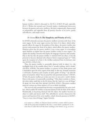 human intellect, which is discussed in DA II.2, 413b25–30 and, especially,
III.4–5. Within the rational soul, Aristotle makes a fundamental distinction
between the passive and active intellects, the latter enigmatically characterized
as independent and separable from all potency because of its active, purely
self-reflective, and simple nature.
De Anima III.4–5: The Simplicity and Priority of nou:V
In DA III.4, Aristotle associates the passive intellect’s activities with those of the
sense organs. As the sense organ receives the form of its object, which subse-
quently affects the organ by the qualities of the object, the passive intellect also
receives and contains the form of its object, which affects the passive intellect.
However, given that the passive intellect is not a sense organ, it is incumbent
upon Aristotle to explain how the passive intellect is akin to sense organs.31 To
explain this kinship, Aristotle will employ the language of potency and actuality.
Due to the fact that the passive intellect is unmixed with any object, it has the
potential to become identical with whatever form is impressed upon it.32 Only
upon the reception of a form is the intellect awakened from its dormant state
(see DA III.4, 429a13–24).
Thus, the passive intellect is potentially identical with its object (i.e., the
intelligible form of the sensible object) but is “actually nothing, until it thinks”
(DA III.4, 429b30). The passive intellect is a potency of the whole person and
is dependent upon the sense organs of the body. In this way, Aristotle maintains
a continuity of potency and actuality of prior grades of being.33 As with the
power of sensation, which “has no actual but only potential existence” (DA II.5,
417a6), the passive intellect per se does not exist—is not active—until it thinks.
Prior to this point, it is potentially everything.34 This claim is similar to Aristo-
tle’s other claim, made later in the De Anima, that the “soul is in a way all things”
[hJ yuch; ta; o[nta pwvV e[sti pavnta] (DA III.8, 431b21). The passive intellect
must not contain any forms within it, if it is to think everything.
The received and contained form becomes conceptualized by the active intel-
lect, which enables the intellect to become identical with the form of the object.
Paradoxically, in becoming identical with the object, the intellect becomes an
object to itself, and knows itself. This self-reflective activity characterizes the
nature and function of the active intellect, which Aristotle presents in DA III.5.
“Since in every class of things,” begins Aristotle,
as in nature as a whole, we find two factors involved, a matter which is poten-
tially all the particulars included in the class, a cause which is productive in the
sense that it makes them all (the latter standing to the former, as e.g., an art to
104      Chapter 5
 