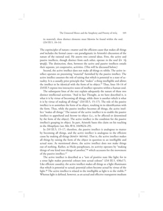 its material), these distinct elements must likewise be found within the soul.
(DA III.5, 10–14)
The coprinciples of nature—matter and the efficient cause that makes all things
and includes the formal cause—are paradigmatic in Aristotle’s discussion of the
nature of the rational soul. He asserts two central ideas. First, the active and
passive intellects, though distinct from each other, operate in the soul (ejn th/:
yuch:/). The distinction, then, between the active and passive intellects entails
their separate, yet cooperative, activities. (This will be discussed below.)
Second, the active intellect does not make all things ex nihilo. The active in-
tellect operates on preexisting “material” furnished by the passive intellect. The
active intellect assumes the role of raising that which is potential to a state of ac-
tuality. It is a causally prior principle that “makes” a thing intelligible and allows
the intellect to be identical with the form of its object.35 Thus, lines 10–14 of
DA III.5 express two interactive states of intellect operative within a human soul.
The subsequent lines of the text explain adequately the nature of these two
distinct intellectual activities. “And in fact Thought, as we have described it, is
what it is by virtue of becoming all things, while there is another which is what
it is by virtue of making all things” (DA III.5, 15–17). The role of the passive
intellect is to assimilate the form of its object, resulting in its identification with
the form. Thus, while the passive intellect becomes all things, the active intel-
lect “makes all things.” The nature of the active intellect is to enable the passive
intellect to apprehend and become its object (i.e., to be affected or determined
by the form of the object). The active intellect is the condition for the passive
intellect’s grasping its object. In part, Aristotle bases this claim on his teaching
in the Metaphysics (see Met. Q 8, 1049b24–29).
In DA III.5, 15–17, therefore, the passive intellect is analogous to matter
by becoming all things, and the active intellect is analogous to the efficient
cause by making all things (poiei:n pavnta). That is, the active intellect makes
all things by raising the form of the object in question to an intelligible and
actual state. As mentioned above, the active intellect does not make things
out of nothing. Rather, as Hicks paraphrases, its activity operates by “making
things of one kind into things of another,”36 which accounts for the movement
of the passive intellect.37
The active intellect is described as a “sort of positive state like light; for in
a sense light makes potential colours into actual colours” (DA III.5, 430a17).
Like efficient causality, the active intellect makes all things as a light illuminates
that which is potential to actual; potential colors become actual by virtue of the
light.38 The active intellect is related to the intelligible as light is to the visible.39
Whereas light is defined, however, as an actual and effective transparent medium
The Unmoved Mover and the Simplicity and Priority of nou:V      105
 