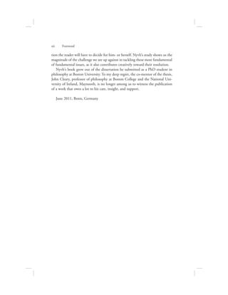 tion the reader will have to decide for him- or herself. Nyvlt’s study shows us the
magnitude of the challenge we are up against in tackling these most fundamental
of fundamental issues, as it also contributes creatively toward their resolution.
Nyvlt’s book grew out of the dissertation he submitted as a PhD student in
philosophy at Boston University. To my deep regret, the co-mentor of the thesis,
John Cleary, professor of philosophy at Boston College and the National Uni-
versity of Ireland, Maynooth, is no longer among us to witness the publication
of a work that owes a lot to his care, insight, and support.
June 2011, Bonn, Germany
xii      Foreword
 