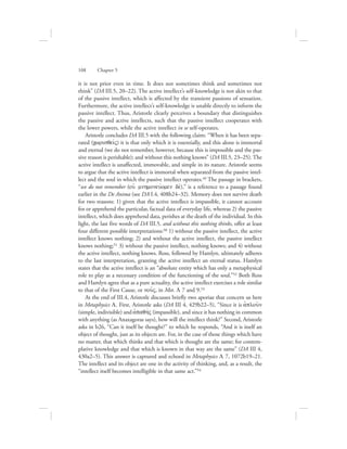 it is not prior even in time. It does not sometimes think and sometimes not
think” (DA III.5, 20–22). The active intellect’s self-knowledge is not akin to that
of the passive intellect, which is affected by the transient passions of sensation.
Furthermore, the active intellect’s self-knowledge is unable directly to inform the
passive intellect. Thus, Aristotle clearly perceives a boundary that distinguishes
the passive and active intellects, such that the passive intellect cooperates with
the lower powers, while the active intellect in se self-operates.
Aristotle concludes DA III.5 with the following claim: “When it has been sepa-
rated (cwrisqeivV) it is that only which it is essentially, and this alone is immortal
and eternal (we do not remember, however, because this is impossible and the pas-
sive reason is perishable); and without this nothing knows” (DA III.5, 23–25). The
active intellect is unaffected, immovable, and simple in its nature. Aristotle seems
to argue that the active intellect is immortal when separated from the passive intel-
lect and the soul in which the passive intellect operates.49 The passage in brackets,
“we do not remember (ouj mnhmoneuvomen dev),” is a reference to a passage found
earlier in the De Anima (see DA I.4, 408b24–32). Memory does not survive death
for two reasons: 1) given that the active intellect is impassible, it cannot account
for or apprehend the particular, factual data of everyday life, whereas 2) the passive
intellect, which does apprehend data, perishes at the death of the individual. In this
light, the last five words of DA III.5, and without this nothing thinks, offer at least
four different possible interpretations:50 1) without the passive intellect, the active
intellect knows nothing; 2) and without the active intellect, the passive intellect
knows nothing;51 3) without the passive intellect, nothing knows; and 4) without
the active intellect, nothing knows. Ross, followed by Hamlyn, ultimately adheres
to the last interpretation, granting the active intellect an eternal status. Hamlyn
states that the active intellect is an “absolute entity which has only a metaphysical
role to play as a necessary condition of the functioning of the soul.”52 Both Ross
and Hamlyn agree that as a pure actuality, the active intellect exercises a role similar
to that of the First Cause, or nou:V, in Met. L 7 and 9.53
At the end of III.4, Aristotle discusses briefly two aporiae that concern us here
in Metaphysics L. First, Aristotle asks (DA III 4, 429b22–5), “Since it is aJplou:n
(simple, indivisible) and ajpaqhvV (impassible), and since it has nothing in common
with anything (as Anaxagoras says), how will the intellect think?” Second, Aristotle
asks in b26, “Can it itself be thought?” to which he responds, “And it is itself an
object of thought, just as its objects are. For, in the case of those things which have
no matter, that which thinks and that which is thought are the same; for contem-
plative knowledge and that which is known in that way are the same” (DA III 4,
430a2–5). This answer is captured and echoed in Metaphysics L 7, 1072b19–21.
The intellect and its object are one in the activity of thinking, and, as a result, the
“intellect itself becomes intelligible in that same act.”54
108      Chapter 5
 
