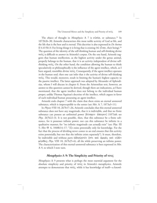 The object of thought in Metaphysics L 7 is oujsiva, or substance.55 In
1072b26–30, Aristotle characterizes this most noble activity of God as life, and
the life that is the best and is eternal. This doctrine is also expressed in De Anima
II 4.415b13: For living things it is living that is existing (to; einai, their being).56
The question of the identity of the self-thinking human and self-thinking divine
nou:V is difficult to answer in Aristotle’s corpus. On the one hand, Aristotle sug-
gests that human intellection, as the highest activity under the genus animal,
properly belongs to the human, that it is an activity independent of divine self-
thinking nou:V. On the other hand, the condition allowing the human to think
speculatively or philosophically is the influence of the agent intellect, which, as I
have argued, resembles divine nou:V. Consequently, if the agent intellect operates
in the human soul, then one can infer that is the activity of divine self-thinking
nou:V. This would, moreover, result in limiting the human’s highest capacity to
the passive intellect. The latter approach was adopted by Alexander of Aphrodi-
sias, whom I will discuss in chapter 8. From the Aristotelian text, however, an
answer to this question cannot be derived, though there are indications, as I have
mentioned, that the agent intellect does not belong to the individual human
proper, unlike Thomas Aquinas’s doctrine of the intellect, which argues in favor
of each individual human possessing an agent intellect.
Aristotle ends chapter 7 with the claim that there exists an eternal unmoved
substance, which is imperceptible to the senses (see Met. L 7, 1073a3–11).
In Physics VIII 10, 267b17–26, Aristotle concludes that this eternal unmoved
substance does not have any magnitude, that it is indivisible, and that no finite
substance can possess an unlimited power [duvnamin a[peiron] (1073a8; see
Phys. 267b22–3). It is not possible, then, that this substance be a finite sub-
stance, for it possesses infinite power; nor can this substance be infinite in a
qualitative manner, for “no infinite magnitude can actually exist” (see Phys. III
5; Met. Q 6, 1048b14–17: “[I]t exists potentially only for knowledge. For the
fact that the process of dividing never comes to an end ensures that this activity
exists potentially, but not that the infinite exists separately”). It must, therefore,
be indivisible and without parts (ajdiaivretovn ejsti kai; ajmere;V kai; oujde;n
mevgeqoV; Phys. VIII 10, 267b25–6), all the while preserving an infinite power.
The characterization of this eternal unmoved substance is best expressed in Met.
L 9, to which I now turn.
Metaphysics L 9: The Simplicity and Priority of nouV
Metaphysics L 9 presents what is perhaps the most essential argument for the
absolute simplicity and priority of nou:V in Aristotle’s metaphysics. Aristotle
attempts to demonstrate that nou:V, while it has knowledge of itself—a knowl-
The Unmoved Mover and the Simplicity and Priority of nou:V      109
 