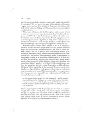 edge that may appear dual or divided—remains purely simple and devoid of
all potentiality. If this were not the case, then nou:V would be dependent upon
a higher, more actual, and divine principle in the cosmos. But nou:V can only
think itself; it is thinking thinking itself. The object of nou:V is immaterial and
eternally indivisible.
What remains to be discussed is the following: how can the content of nou:V
be simple and not composite—a state that is clearly characterized as purely sim-
ple and actual? We will see that Plotinus disagrees with Aristotle on this point.
We will, then, agree with the consequences that Aristotle highlights as a result
of introducing composition and plurality in nou:V, for this composition alone
will allow Plotinus to assert a single principle above nou:V, thereby subordinating
nou:V and rendering it dependent upon another principle—namely, the One.
We find the famous statement novhsiV nohvsewV in Met. L 9: “Therefore it
must be of itself that the divine thought thinks (since it is the most excellent of
things), and its thinking is a thinking on thinking” [kai; e[stin hJ novhsiV no-
hvsewV novhsiV] (Met. L 9, 1074b33–5). Prior to this assertion, however, at the
beginning of this chapter, Aristotle highlights significant problems with the nature
of divine nou:V: “The nature of the divine thought involves certain problems; for
while thought is held to be the most divine of things observed by us (dokei: me;n
ga;r einai tw:n fainomevnwn qeiovvtaton), the question of how it must be situated
in order to have that character involves difficulties. For if it thinks of nothing, what
is there here of dignity?” (see Met. L 9, 1074b15–17). The phrase dokei: me;n ga;r
einai tw:n fainomevnwn qeiovvtaton refers to the perception of visible and observ-
able objects.57 However, given that the first principle of the cosmos is nou:V, which
is itself its own object, this phrase would appear to indicate that nou:V is one among
many other entities in the cosmos. This interpretation, however, is representative
of the immanentist doctrine of Aristotle’s nou:V—a doctrine that will be taken very
seriously by Plotinus, as we shall see.
For if it thinks of nothing, what is there here of dignity? It is just like one who
sleeps. And if it thinks, but this depends on something else, then (since that which
is its substance is not the act of thinking, but a potency, ajlla; duvnamiV) it cannot
be the best substance; for it is through thinking that its value belongs to it. (Met.
L 9, 1074b17–20)
Aristotle begins chapter 9 with the presupposition that there is a supreme
principle of the cosmos—namely, nou:V—and that the supreme activity of this
principle is to be purely actual and to think itself. It would appear that line b18
states that nou:V cannot know any other substances but itself, for if it were to
know anything outside itself as its object of contemplation, it would become
dependent on these objects and so would be made potential.
110      Chapter 5
 