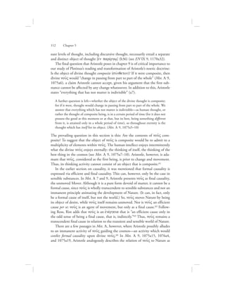 nate levels of thought, including discursive thought, necessarily entail a separate
and distinct object of thought [ejn parevrgw/] (b36) (see EN IX 9, 1170a32).
The final question that Aristotle poses in chapter 9 is of critical importance to
our study of Plotinus’s reading and transformation of Aristotle’s noetic doctrine:
Is the object of divine thought composite (suvnqeton)? If it were composite, then
divine nou:V would “change in passing from part to part of the whole” (Met. L 9,
1075a6), a claim Aristotle cannot accept, given his argument that the first sub-
stance cannot be affected by any change whatsoever. In addition to this, Aristotle
states “everything that has not matter is indivisible” (a7).
A further question is left—whether the object of the divine thought is composite;
for if it were, thought would change in passing from part to part of the whole. We
answer that everything which has not matter is indivisible—as human thought, or
rather the thought of composite being, is in a certain period of time (for it does not
possess the good at this moment or at that, but its best, being something different
from it, is attained only in a whole period of time), so throughout eternity is the
thought which has itself for its object. (Met. L 9, 1075a5–10)
The prevailing question in this section is this: Are the contents of nou:V com-
posite? To suggest that the object of nou:V is composite would be to admit to a
multiplicity of elements within nou:V. The human intellect enjoys intermittently
what the divine nou:V enjoys eternally: the thinking of itself, the thinking of the
best thing in the cosmos (see Met. L 9, 1075a7–10). Aristotle, however, is ada-
mant that nou:V, considered as the first being, is prior to change and movement.
Thus, its thinking activity cannot consist of an object that is composite.61
In the earlier section on causality, it was mentioned that formal causality is
expressed via efficient and final causality. This can, however, only be the case in
sensible substances. In Met. L 7 and 9, Aristotle presents nou:V as final causality,
the unmoved Mover. Although it is a pure form devoid of matter, it cannot be a
formal cause, since nou:V is wholly transcendent to sensible substances and not an
immanent principle animating the development of Nature. (It can, in fact, only
be a formal cause of itself, but not the world.) So, nou:V moves Nature by being
its object of desire, while nou:V itself remains unmoved. Nor is nou:V an efficient
cause per se: nou:V is an agent of movement, but only as a final cause.62 Follow-
ing Ross, Rist adds that nou:V is an ejnevrgeia that is “an efficient cause only in
the odd sense of being a final cause, that is, indirectly.”63 Thus, nou:V remains a
transcendent final cause in relation to the transient and sensible world of Nature.
There are a few passages in Met. L, however, where Aristotle possibly alludes
to an immanent activity of nou:V guiding the cosmos—an activity which would
confer formal causality upon divine nou:V.64 In Met. L 9, 1075a15, 1076a4,
and 1075a19, Aristotle analogously describes the relation of nou:V to Nature as
112      Chapter 5
 