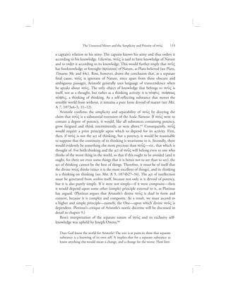 a captain’s relation to his army. The captain knows his army and thus orders it
according to his knowledge. Likewise, nou:V is said to have knowledge of Nature
and to order it according to its knowledge. This would further imply that nou:V
has foreknowledge or foresight (provnoia) of Nature, as Plato believed (see Plato,
Timaeus 30c and 44c). Ross, however, draws the conclusion that, as a separate
final cause, nou:V is ignorant of Nature, since apart from these obscure and
ambiguous passages, Aristotle generally uses language of transcendence when
he speaks about nou:V. The only object of knowledge that belongs to nou:V is
itself, not as a thought, but rather as a thinking activity: it is novhsiV nohvsewV
novhsiV, a thinking of thinking. As a self-reflecting substance that moves the
sensible world from without, it remains a pure form devoid of matter (see Met.
L 7, 1073a4–5, 11–12).
Aristotle confirms the simplicity and separability of nou:V by denying the
claim that nou:V is a substantial extension of the Scala Naturae. If nou:V were to
contain a degree of potency, it would, like all substances containing potency,
grow fatigued and think intermittently, as seen above.65 Consequently, nou:V
would require a prior principle upon which to depend for its activity. First,
then, if nou:V is not the act of thinking, but a potency, it would be reasonable
to suppose that the continuity of its thinking is wearisome to it. Secondly, there
would evidently be something else more precious than nou:V—viz., that which is
thought of. For both thinking and the act of nou:V will belong even to one who
thinks of the worst thing in the world, so that if this ought to be avoided (and it
ought, for there are even some things that it is better not to see than to see), the
act of thinking cannot be the best of things. Therefore, it must be of itself that
the divine nou:V thinks (since it is the most excellent of things), and its thinking
is a thinking on thinking (see Met. L 9, 1074b27–34). The act of intellection
must be generated from within itself, because not only is it devoid of potency,
but it is also purely simple. If it were not simple—if it were composite—then
it would depend upon some other (simple) principle external to it, as Plotinus
has argued. (Plotinus argues that Aristotle’s divine nou:V is dual in form and
content, because it is complex and composite. As a result, we must ascend to
a higher and simple principle—namely, the One—upon which divine nou:V is
dependent. Plotinus’s critique of Aristotle’s noetic doctrine will be discussed in
detail in chapter 9.)
Ross’s interpretation of the separate nature of nou:V and its exclusive self-
knowledge was upheld by Joseph Owens.66
Does God know the world for Aristotle? The text is at pains to show that separate
substance is a knowing of its own self. It implies that for a separate substance to
know anything else would mean a change, and a change for the worse. How liter-
The Unmoved Mover and the Simplicity and Priority of nou:V      113
 
