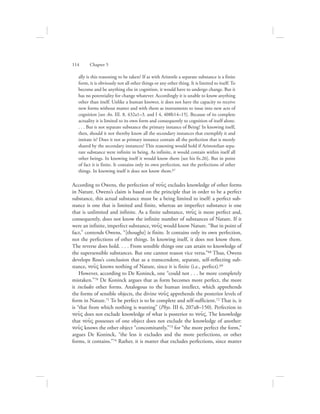 ally is this reasoning to be taken? If as with Aristotle a separate substance is a finite
form, it is obviously not all other things or any other thing. It is limited to itself. To
become and be anything else in cognition, it would have to undergo change. But it
has no potentiality for change whatever. Accordingly it is unable to know anything
other than itself. Unlike a human knower, it does not have the capacity to receive
new forms without matter and with them as instruments to issue into new acts of
cognition [see An. III. 8, 432a1–3. and I 4, 408b14–15]. Because of its complete
actuality it is limited to its own form and consequently to cognition of itself alone.
. . . But is not separate substance the primary instance of Being? In knowing itself,
then, should it not thereby know all the secondary instances that exemplify it and
imitate it? Does it not as primary instance contain all the perfection that is merely
shared by the secondary instances? This reasoning would hold if Aristotelian sepa-
rate substance were infinite in being. As infinite, it would contain within itself all
other beings. In knowing itself it would know them [see his fn.26]. But in point
of fact it is finite. It contains only its own perfection, not the perfections of other
things. In knowing itself it does not know them.67
According to Owens, the perfection of nou:V excludes knowledge of other forms
in Nature. Owens’s claim is based on the principle that in order to be a perfect
substance, this actual substance must be a being limited to itself: a perfect sub-
stance is one that is limited and finite, whereas an imperfect substance is one
that is unlimited and infinite. As a finite substance, nou:V is more perfect and,
consequently, does not know the infinite number of substances of Nature. If it
were an infinite, imperfect substance, nou:V would know Nature. “But in point of
fact,” contends Owens, “[thought] is finite. It contains only its own perfection,
not the perfections of other things. In knowing itself, it does not know them.
The reverse does hold. . . . From sensible things one can attain to knowledge of
the supersensible substances. But one cannot reason vice versa.”68 Thus, Owens
develops Ross’s conclusion that as a transcendent, separate, self-reflecting sub-
stance, nou:V knows nothing of Nature, since it is finite (i.e., perfect).69
However, according to De Koninck, one “could not . . . be more completely
mistaken.”70 De Koninck argues that as form becomes more perfect, the more
it includes other forms. Analogous to the human intellect, which apprehends
the forms of sensible objects, the divine nou:V apprehends the posterior levels of
form in Nature.71 To be perfect is to be complete and self-sufficient.72 That is, it
is “that from which nothing is wanting” (Phys. III 6, 207a8–150). Perfection in
nou:V does not exclude knowledge of what is posterior to nou:V. The knowledge
that nou:V possesses of one object does not exclude the knowledge of another:
nou:V knows the other object “concomitantly,”73 for “the more perfect the form,”
argues De Koninck, “the less it excludes and the more perfections, or other
forms, it contains.”74 Rather, it is matter that excludes perfections, since matter
114      Chapter 5
 