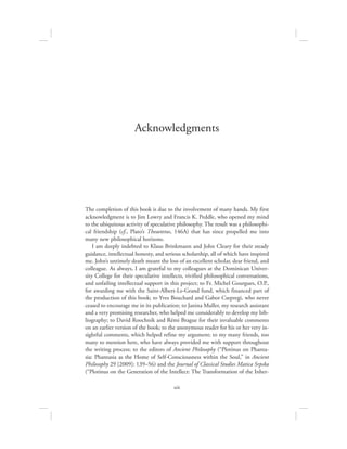 xiii
The completion of this book is due to the involvement of many hands. My first
acknowledgment is to Jim Lowry and Francis K. Peddle, who opened my mind
to the ubiquitous activity of speculative philosophy. The result was a philosophi-
cal friendship (cf., Plato’s Theaetetus, 146A) that has since propelled me into
many new philosophical horizons.
I am deeply indebted to Klaus Brinkmann and John Cleary for their steady
guidance, intellectual honesty, and serious scholarship, all of which have inspired
me. John’s untimely death meant the loss of an excellent scholar, dear friend, and
colleague. As always, I am grateful to my colleagues at the Dominican Univer-
sity College for their speculative intellects, vivified philosophical conversations,
and unfailing intellectual support in this project; to Fr. Michel Gourgues, O.P.,
for awarding me with the Saint-Albert-Le-Grand fund, which financed part of
the production of this book; to Yves Bouchard and Gabor Csepregi, who never
ceased to encourage me in its publication; to Janina Muller, my research assistant
and a very promising researcher, who helped me considerably to develop my bib-
liography; to David Roochnik and Rémi Brague for their invaluable comments
on an earlier version of the book; to the anonymous reader for his or her very in-
sightful comments, which helped refine my argument; to my many friends, too
many to mention here, who have always provided me with support throughout
the writing process; to the editors of Ancient Philosophy (“Plotinus on Phanta-
sia: Phantasia as the Home of Self-Consciousness within the Soul,” in Ancient
Philosophy 29 [2009]: 139–56) and the Journal of Classical Studies Matica Srpska
(“Plotinus on the Generation of the Intellect: The Transformation of the Inher-
Acknowledgments
 