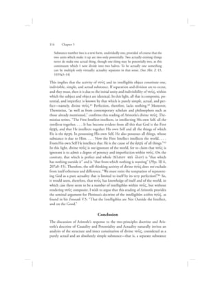 Substance number two is a new form, undividedly one, provided of course that the
two units which make it up are two only potentially. Two actually existing things
never do make one actual thing, though one thing may be potentially two, as this
continuum which I now divide into two halves. To be actually one something
can be multiple only virtually: actuality separates in that sense. (See Met. Z 13,
1039a3–14)
This implies that the activity of nou:V and its intelligible object constitute one,
indivisible, simple, and actual substance. If separation and division are to occur,
and they must, then it is due to the initial unity and indivisibility of nou:V, within
which the subject and object are identical. In this light, all that is composite, po-
tential, and imperfect is known by that which is purely simple, actual, and per-
fect—namely, divine nou:V.81 Perfection, therefore, lacks nothing.82 Moreover,
Themistius, “as well as from contemporary scholars and philosophers such as
those already mentioned,” confirms this reading of Aristotle’s divine nou:V. The-
mistius writes, “The First Intellect intellects, in intellecting His own Self, all the
intellecta together. . . . It has become evident from all this that God is the First
ajrchv, and that He intellects together His own Self and all the things of which
He is the ajrchv. In possessing His own Self, He also possesses all things, whose
substance is due to Him. . . . Now the First Intellect intellects the world. . . .
From His own Self He intellects that He is the cause of the ajrchv of all things.”83
In this light, divine nou:V is not ignorant of the world, for to claim that nou:V is
ignorant is to admit a degree of potency and imperfection within nou:V. On the
contrary, that which is perfect and whole (tevleion kai; o{lon) is “that which
has nothing outside it” and is “that from which nothing is wanting” (Phys. III 6,
207a8–15). Therefore, the self-thinking activity of divine nou:V does not exclude
from itself otherness and difference. “We must resist the temptation of represent-
ing God as a pure actuality that is limited to itself by its very perfection!”84 So,
it would seem, therefore, that nou:V has knowledge of itself and of the world, in
which case there seem to be a number of intelligibles within nou:V, but without
rendering nou:V composite. I wish to argue that this reading of Aristotle provides
the seminal argument for Plotinus’s doctrine of the intelligibles within nou:V, as
found in his Enneads V.5: “That the Intelligibles are Not Outside the Intellect,
and on the Good.”
Conclusion
The discussion of Aristotle’s response to the two-principles doctrine and Aris-
totle’s doctrine of Causality and Potentiality and Actuality naturally invites an
analysis of the structure and inner constitution of divine nou:V, considered as a
purely actual and an absolutely simple substance—that is, a separate substance
116      Chapter 5
 