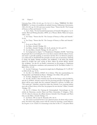 University Press, 1978), 141–63, esp. 151–54; G. E. L. Owen, “TIQENAI TA FAI-
NOMENA,” in Aristote et les problèmes de méthode (Louvain: Publications Universitaires,
1961), 83–103, esp. 92–103; and, most recently, Cleary, “‘Powers that Be’: The Concept
of Potency in Plato and Aristotle,” 51–54.
  4.  See C. Kahn, “On the Intended Interpretation of Aristotle’s Metaphysics,” in Ar-
istoteles, Werk und Wirkung (hereafter, AWW), ed. J. Wiesner (Berlin: Walter de Gruyter,
1985), 1:325.
  5.  See Cleary, “‘Powers that Be’: The Concept of Potency in Plato and Aristotle,”
55–56.
  6.  See Cleary, “‘Powers that Be’: The Concept of Potency in Plato and Aristotle,”
56–57.
  7.  As we see in Physics VIII.
  8.  See Elders, Aristotle’s Theology, 161.
  9.  See Elders, Aristotle’s Theology, 165, fn.20, and also 10, 163, and 175.
10.  See also Elders, Aristotle’s Theology, 10, 163, and 175.
11.  See background to chapter 7 in Theophrastus’s Metaphysics 4b18ff.: “Such being
the principle that we are looking for, if it is true that it connects with the objects of sense,
and nature is, generally speaking, in movement and that this is its distinctive property,
it is evident that we should hold that principle to be the cause of movement, toiauvthV
d= ou[shV th:V ajrch:V, ejpeivper sunavptei toi:V aijsqhtoi:V, hJ de; fuvsiV (wJV aJplw:V
eijpei:n) ejn kinhvsei kai; tou:t= aujth:V to; i[dion, dh:lon wJV aijtivan qetevon tauvthn
th:V kinhvsewV.” See also M. van Raalte’s commentary on this passage in Theophrastus
Metaphysics, introduction, translation, and commentary by M. Van Raalte (Leiden: E. J.
Brill, 1993), 137–39.
12.  See also P. Aubenque, “La pensée du simple dans la Métaphysique (Z 17 et Q 10),”
in EMA, 69–88, esp. 74–76.
13.  See Met. A 8, 989b16; 1059b35. H. J. Krämer, “Über den zusammenhang von
Prinzipienlehre und Dialektik bei Platon,” Philologus 110 (1966): 35ff. and 51ff.
14.  See Ross, Metaphysics II, 376, lines 32–34.
15.  See Met. 1015b12, where Aristotle states that the first being is said to be aJplou:V,
and also in 1059b35, Aristotle reasserts that the governing principle of all things is and
always will be more simple than the composite substances it governs. As Elders says,
“The words kat= ejnevrgeian remind the reader that Aristotle is not returning without
more ado to Plato’s theory of the One, but proposes his own doctrine” (Elders, Aristotle’s
Theology, 170).
16.  See H. J. Krämer, Der Ursprung der Geistmetaphysik. Untersuchungen zur Ge-
schichte des Platonismus zwischen Platon und Plotin (Amsterdam: P. Schippers, 1964),
155–59, where he discusses the affinity between Aristotle’s First Principles and Plato’s
One; see also Elders, Aristotle’s Theology, 171.
17.  See Bonitz, 498; see also Ps. Alexander, 695, 10–14.
18.  The contact accounted for here is not a physical contact, for divine nou:V is imma-
terial. The divine nou:V makes contact with the cosmos by exercising a causal influence.
See De gener. et corr. 323a33. It is interesting to note that in Met. L 7, the prime Mover
118      Chapter 5
 