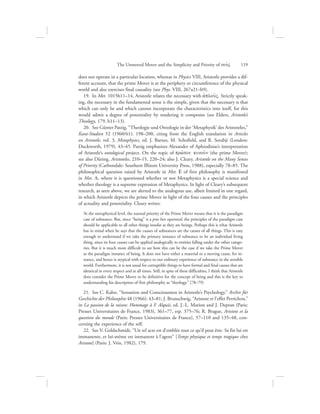 does not operate in a particular location, whereas in Physics VIII, Aristotle provides a dif-
ferent account, that the prime Mover is at the periphery or circumference of the physical
world and also exercises final causality (see Phys. VIII, 267a21–b9).
19.  In Met. 1015b11–14, Aristotle relates the necessary with aJplou:V. Strictly speak-
ing, the necessary in the fundamental sense is the simple, given that the necessary is that
which can only be and which cannot incorporate the characteristics into itself, for this
would admit a degree of potentiality by rendering it composite (see Elders, Aristotle’s
Theology, 179, b11–13).
20.  See Günter Patzig, “Theologie und Ontologie in der ‘Metaphysik’ des Aristoteles,”
Kant-Studien 52 (1960/61): 198–200, citing from the English translation in Articles
on Aristotle, vol. 3, Metaphysics, ed. J. Barnes, M. Schofield, and R. Sorabji (London:
Duckworth, 1979), 43–45. Patzig emphasizes Alexander of Aphrodisias’s interpretation
of Aristotle’s ontological project. On the topic of prw:ton kinou:n (the prime Mover);
see also Düring, Aristoteles, 210–15, 220–24; also J. Cleary, Aristotle on the Many Senses
of Priority (Carbondale: Southern Illinois University Press, 1988), especially 78–85. The
philosophical question raised by Aristotle in Met. E of first philosophy is manifested
in Met. L, where it is questioned whether or not Metaphysics is a special science and
whether theology is a supreme expression of Metaphysics. In light of Cleary’s subsequent
research, as seen above, we are alerted to the analogous use, albeit limited in one regard,
in which Aristotle depicts the prime Mover in light of the four causes and the principles
of actuality and potentiality. Cleary writes:
At the metaphysical level, the natural priority of the Prime Mover means that it is the paradigm
case of substance. But, since “being” is a pros hen equivocal, the principles of the paradigm case
should be applicable to all other things insofar as they are beings. Perhaps this is what Aristotle
has in mind when he says that the causes of substances are the causes of all things. This is easy
enough to understand if we take the primary instance of substance to be an individual living
thing, since its four causes can be applied analogically to entities falling under the other catego-
ries. But it is much more difficult to see how this can be the case if we take the Prime Mover
as the paradigm instance of being. It does not have either a material or a moving cause, for in-
stance, and hence is atypical with respect to our ordinary experience of substance in the sensible
world. Furthermore, it is not usual for corruptible things to have formal and final causes that are
identical in every respect and at all times. Still, in spite of these difficulties, I think that Aristotle
does consider the Prime Mover to be definitive for the concept of being and this is the key to
understanding his description of first philosophy as “theology.” (78–79)
21.  See C. Kahn, “Sensation and Consciousness in Aristotle’s Psychology,” Archiv für
Geschichte der Philosophie 48 (1966): 43–81; J. Brunschwig, “Aristote et l’effet Perrichon,”
in La passion de la raison: Hommage à F. Alquié, ed. J.-L. Marion and J. Depran (Paris:
Presses Universitaires de France, 1983), 361–77, esp. 375–76; R. Brague, Aristote et la
question du monde (Paris: Presses Universitaires de France), 57–110 and 135–48, con-
cerning the experience of the self.
22.  See V. Goldschmidt, “Un tel acte est d’emblée tout ce qu’il peut être. Sa fin lui est
immanente, et lui-même est immanent à l’agent” [Temps physique et temps tragique chez
Aristote] (Paris: J. Vrin, 1982), 179.
The Unmoved Mover and the Simplicity and Priority of nou:V      119
 