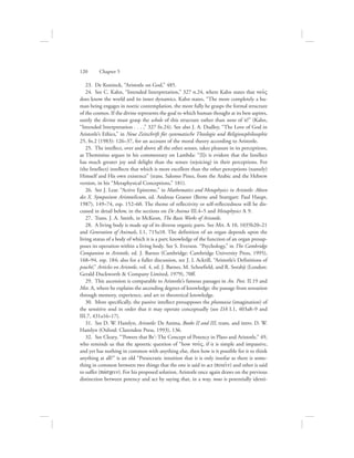 23.  De Koninck, “Aristotle on God,” 485.
24.  See C. Kahn, “Intended Interpretation,” 327 n.24, where Kahn states that nou:V
does know the world and its inner dynamics. Kahn states, “The more completely a hu-
man being engages in noetic contemplation, the more fully he grasps the formal structure
of the cosmos. If the divine represents the goal to which human thought at its best aspires,
surely the divine must grasp the whole of this structure rather than none of it!” (Kahn,
“Intended Interpretation . . . ,” 327 fn.24). See also J. A. Dudley, “The Love of God in
Aristotle’s Ethics,” in Neue Zeitschrift für systematische Theologie und Religionsphilosophie
25, fn.2 (1983): 126–37, for an account of the moral theory according to Aristotle.
25.  The intellect, over and above all the other senses, takes pleasure in its perceptions,
as Themistius argues in his commentary on Lambda: “[I]t is evident that the Intellect
has much greater joy and delight than the senses (rejoicing) in their perceptions. For
(the Intellect) intellects that which is more excellent than the other perceptions (namely)
Himself and His own existence” (trans. Salomo Pines, from the Arabic and the Hebrew
version, in his “Metaphysical Conceptions,” 181).
26.  See J. Lear. “Active Episteme,” in Mathematics and Metaphysics in Aristotle: Akten
des X. Symposium Aristotelicum, ed. Andreas Graeser (Berne and Stuttgart: Paul Haupt,
1987), 149–74, esp. 152–60. The theme of reflectivity or self-reflectedness will be dis-
cussed in detail below, in the sections on De Anima III.4–5 and Metaphysics L 9.
27.  Trans. J. A. Smith, in McKeon, The Basic Works of Aristotle.
28.  A living body is made up of its diverse organic parts. See Met. L 10, 1035b20–21
and Generation of Animals, I.1, 715a10. The definition of an organ depends upon the
living status of a body of which it is a part; knowledge of the function of an organ presup-
poses its operation within a living body. See S. Everson. “Psychology,” in The Cambridge
Companion to Aristotle, ed. J. Barnes (Cambridge: Cambridge University Press, 1995),
168–94, esp. 184; also for a fuller discussion, see J. L Ackrill, “Aristotle’s Definitions of
psuchê,” Articles on Aristotle, vol. 4, ed. J. Barnes, M. Schoefield, and R. Sorabji (London:
Gerald Duckworth  Company Limited, 1979), 70ff.
29.  This ascension is comparable to Aristotle’s famous passages in An. Post. II.19 and
Met. A, where he explains the ascending degrees of knowledge: the passage from sensation
through memory, experience, and art to theoretical knowledge.
30.  More specifically, the passive intellect presupposes the phantasia (imagination) of
the sensitive soul in order that it may operate conceptually (see DA I.1, 403a8–9 and
III.7, 431a16–17).
31.  See D. W. Hamlyn, Aristotle: De Anima, Books II and III, trans. and intro. D. W.
Hamlyn (Oxford: Clarendon Press, 1993), 136.
32.  See Cleary, “‘Powers that Be’: The Concept of Potency in Plato and Aristotle,” 49,
who reminds us that the aporetic question of “how nou:V, if it is simple and impassive,
and yet has nothing in common with anything else, then how is it possible for it to think
anything at all?” is an old “Presocratic intuition that it is only insofar as there is some-
thing in common between two things that the one is said to act (poiei:n) and other is said
to suffer (pavscein). For his proposed solution, Aristotle once again draws on the previous
distinction between potency and act by saying that, in a way, nous is potentially identi-
120      Chapter 5
 