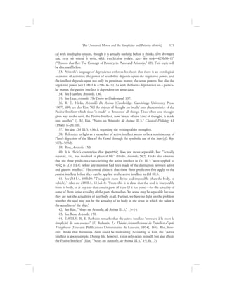 cal with intelligible objects, though it is actually nothing before it thinks. (o{ti dunavmei
pwvV ejsti ta; nohta; oJ nou:V, ajll= ejntelecevia oujde;n, pri;n a}n noh:/—429b30–1)”
(“‘Powers that Be’: The Concept of Potency in Plato and Aristotle,” 49). This topic will
be discussed below.
33.  Aristotle’s language of dependence enforces his thesis that there is an ontological
ascension of activities: the power of sensibility depends upon the vegetative power, and
the intellect depends upon not only its proximate matter, the sense powers, but also the
vegetative power (see DA III.4, 429b14–18). As with the form’s dependence on a particu-
lar matter, the passive intellect is dependent on sense data.
34.  See Hamlyn, Aristotle, 136.
35.  See Lear, Aristotle: The Desire to Understand, 137.
36.  R. D. Hicks, Aristotle’s De Anima (Cambridge: Cambridge University Press,
1907), 499; see also Rist: “All the objects of thought are ‘made’ into characteristics of the
Passive Intellect which thus ‘is made’ or ‘becomes’ all things. Thus when one thought
gives way to the next, the Passive Intellect, now ‘made’ of one kind of thought, is made
into another” (J. M. Rist, “Notes on Aristotle, de Anima III.5,” Classical Philology 61
(1966): 8–20: 10).
37.  See also DA III.5, 430a1, regarding the writing tablet metaphor.
38.  Reference to light as a metaphor of active intellect seems to be a reminiscence of
Plato’s depiction of the Idea of the Good through the symbolic use of the Sun (cf,. Rep.
507b–509d).
39.  Ross, Aristotle, 150.
40.  It is Hicks’s contention that cwristovV does not mean separable, but “‘actually
separate,’ i.e., ‘not involved in physical life’” (Hicks, Aristotle, 502). Hicks also observes
that the three predicates characterizing the active intellect in DA III.5 “were applied to
nou:V in [DA III.4] before any mention had been made of the distinction between active
and passive intellect.” His central claim is that these three predicates first apply to the
passive intellect before they can be applied to the active intellect in DA III.5.
41.  See DA I.4, 408b29: “Thought is more divine and impassible [than the body, or
vehicle].” Also see DA II.1, 413a4–8: “From this it is clear that the soul is inseparable
from its body, or at any rate that certain parts of it are (if it has parts)—for the actuality of
some of them is the actuality of the parts themselves. Yet some may be separable because
they are not the actualities of any body at all. Further, we have no light on the problem
whether the soul may not be the actuality of its body in the sense in which the sailor is
the actuality of the ship.”
42.  See Rist, “Notes on Aristotle, de Anima III.5,” 13–14.
43.  See Ross, Aristotle, 150.
44.  DA III.5, 20. E. Barbotin remarks that the active intellect “retrouve à la mort la
simplicité de son essence” (E. Barbotin, La Théorie Aristotélicienne de l’intellect d’après
Théophraste [Louvain: Publications Universitaires de Louvain, 1954], 166). Rist, how-
ever, thinks that Barbotin’s claim could be misleading. According to Rist, the “Active
Intellect is always simple. During life, however, it not only exists in itself, but also affects
the Passive Intellect” (Rist, “Notes on Aristotle, de Anima III.5,” 19, fn.17).
The Unmoved Mover and the Simplicity and Priority of nou:V      121
 