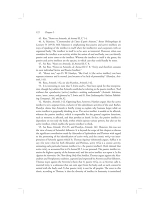 45.  Rist, “Notes on Aristotle, de Anima III.5,” 14.
46.  A. Mansion, “L’immortalité de l’âme d’après Aristote,” Revue Philosophique de
Louvain 51 (1953): 468. Mansion is emphasizing that passive and active intellects are
ways of speaking of the intellect in itself when the intellective soul cooperates with an
organized body. The intellect in itself is to be seen as immortal. However, when one
considers the intellect as an activity within the union of soul and body, one can identify
passive and active states to the intellect. Whereas the intellect in itself is the genus, the
passive and active intellects are the species, in which case they could hardly be states.
47.  See Rist, “Notes on Aristotle, de Anima III.5,” 8.
48.  See Rist, “Notes on Aristotle, de Anima III.5,” 8: “Every soul therefore contains
its own individual Active and Passive Intellect.”
49.  ”Hence too,” says D. W. Hamlyn, “like God, it [the active intellect] can have
separate existence and is eternal, just because of its lack of potentiality” (Hamlyn, Aris-
totle, 141).
50.  Ross, Aristotle, 152; see also Hamlyn, Aristotle, 142.
51.  It is interesting to note that T. Irwin and G. Fine have opted for this interpreta-
tion, though they admit that Aristotle could also be referring to the passive intellect: “And
without this productive [active] intellect nothing understands” (Aristotle: Selections,
trans., intro., notes, and glossary by T. Irwin and G. Fine (Indianapolis: Hackett Publish-
ing Company), 202 and fn.32.
52.  Hamlyn, Aristotle, 142. Opposing Ross, however, Hamlyn argues that the active
intellect is not a separate form, exclusive of the subordinate activities of the soul. Rather,
Hamlyn claims that Aristotle is briefly trying to explain why humans forget while an
active intellect is perpetually thinking in us. The active intellect is unable to be affected,
whereas the passive intellect, which is responsible for the general cognitive functions,
such as memory, is affected, and thus perishes at death. In fact, the passive intellect is
dependent on not only the body, within which operate various powers, but also on the
active intellect, which enables the passive intellect to think.
53.  See Ross, Aristotle, 152–53, and Hamlyn, Aristotle, 142. However, this was not
the view of many of Aristotle’s followers. It is beyond the scope of this chapter to discuss
the significant contribution made by Alexander of Aphrodisias and Plotinus with regard
to the promoting of the identification of active nou:V and the cosmic nou:V—an inter-
pretation of Aristotle against which St. Thomas Aquinas vehemently argues. Suffice it to
say—for now—that for both Alexander and Plotinus, active nou:V is a cosmic activity,
animating each particular human intellect (i.e., the passive intellect). Both claimed that
active nou:V, as accounted for in De Anima III.5, is not personal. The passive intellect re-
mains the highest capacity of the human soul, and the active intellect acts upon it. In his
Against the Averroists: On There Being Only One Intellect, Thomas argues against the Alex-
andrian and Neoplatonic tradition, captured and expressed by Averroes and his followers.
Thomas reacts against the Averroist’s thesis that 1) passive nou:V, or, as Averroes calls it,
material nou:V, is a substance that can exist apart from the body, and, as such, cannot be
united with the body; and 2) that passive nou:V is one for all peoples. The error in this
thesis, according to Thomas, is that the diversity of intellect in humanity is assimilated
122      Chapter 5
 