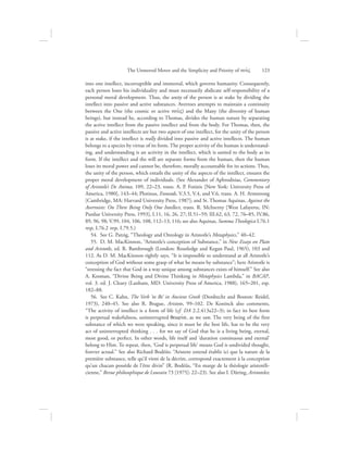 into one intellect, incorruptible and immortal, which governs humanity. Consequently,
each person loses his individuality and must necessarily abdicate self-responsibility of a
personal moral development. Thus, the unity of the person is at stake by dividing the
intellect into passive and active substances. Averroes attempts to maintain a continuity
between the One (the cosmic or active nou:V) and the Many (the diversity of human
beings), but instead he, according to Thomas, divides the human nature by separating
the active intellect from the passive intellect and from the body. For Thomas, then, the
passive and active intellects are but two aspects of one intellect, for the unity of the person
is at stake, if the intellect is really divided into passive and active intellects. The human
belongs to a species by virtue of its form. The proper activity of the human is understand-
ing, and understanding is an activity in the intellect, which is united to the body as its
form. If the intellect and the will are separate forms from the human, then the human
loses its moral power and cannot be, therefore, morally accountable for its actions. Thus,
the unity of the person, which entails the unity of the aspects of the intellect, ensures the
proper moral development of individuals. (See Alexander of Aphrodisias, Commentary
of Aristotle’s De Anima, 109, 22–23, trans. A. P. Fotinis [New York: University Press of
America, 1980], 143–44; Plotinus, Enneads, V.3.5, V.4, and V.6, trans. A. H. Armstrong
[Cambridge, MA: Harvard University Press, 1987]; and St. Thomas Aquinas, Against the
Averroists: On There Being Only One Intellect, trans. R. McInerny [West Lafayette, IN:
Purdue University Press, 1993], I.11, 16, 26, 27; II.51–59; III.62, 63, 72, 76–85, IV.86,
89, 96, 98; V.99, 104, 106, 108, 112–13, 116; see also Aquinas, Summa Theologica I.76.1
resp, I.76.2 resp, I.79.5.)
54.  See G. Patzig, “Theology and Ontology in Aristotle’s Metaphysics,” 40–42.
55.  D. M. MacKinnon, “Aristotle’s conception of Substance,” in New Essays on Plato
and Aristotle, ed. R. Bambrough (London: Routledge and Kegan Paul, 1965), 103 and
112. As D. M. MacKinnon rightly says, “It is impossible to understand at all Aristotle’s
conception of God without some grasp of what he means by substance”; here Aristotle is
“stressing the fact that God in a way unique among substances exists of himself.” See also
A. Kosman, “Divine Being and Divine Thinking in Metaphysics Lambda,” in BACAP,
vol. 3. ed. J. Cleary (Lanham, MD: University Press of America, 1988), 165–201, esp.
182–88.
56.  See C. Kahn, The Verb ‘to Be’ in Ancient Greek (Dordrecht and Boston: Reidel,
1973), 240–45. See also R. Brague, Aristote, 99–102. De Koninck also comments,
“The activity of intellect is a form of life (cf. DA 2.2.413a22–3); in fact its best form
is perpetual wakefulness, uninterrupted qewriva, as we saw. The very being of the first
substance of which we were speaking, since it must be the best life, has to be the very
act of uninterrupted thinking . . . for we say of God that he is a living being, eternal,
most good, or perfect. In other words, life itself and ‘duration continuous and eternal’
belong to Him. To repeat, then, ‘God is perpetual life’ means God is undivided thought,
forever actual.” See also Richard Bodéüs: “Aristote entend établir ici que la nature de la
première substance, telle qu’il vient de la décrire, correspond exactement à la conception
qu’un chacun possède de l’être divin” (R. Bodéüs, “En marge de la théologie aristotéli-
cienne,” Revue philosophique de Louvain 73 [1975]: 22–23). See also I. Düring, Aristoteles;
The Unmoved Mover and the Simplicity and Priority of nou:V      123
 