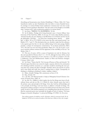 Darstellung und Interpretation seines Denkens (Heidelberg: C. Winter, 1966), 210: “Seine
Staatstheorie wächst aus dem Nachdenken über das Leben in einem Haushalt hervor.
So vereinigt er in seinem Denken immer nüchternen ‘common-sense’ mit einer zu den
äußersten Grenzen getribenen Abstraktion” (He thus unites in his thought an invariably
sober “common sense” with an abstraction pushed to its extreme limits).
57.  See Owen, “TIQENAI TA FAINOMENA,” 85–86.
58.  See R. Bodéüs, Theology of the Living Immortals, trans. J. Garrett (Albany: State
University of New York Press, 2000), 22–23, esp. 227, fn.64, where Bodéüs comments,
“Aristotle describes the pure thinking as (to;) qeiovtaton (L 9.1074b16 and 26), but for
the philosopher, ‘all beings . . . by nature have something divine’ (pavnta . . . fuvsei
e[cei ti qei:on: NE vii 13.1153b33) to the extent that they tend toward eternity” (see
Bodéüs 1975, 7 and 17). This description does not, therefore, imply that first substance
is the supreme god, but that it is the most sublime being. In the same passage, Bodéüs
provides a critique of contemporary commentators: “In its literal commentary, Elders
1972, 196, does not even note these peculiarities. Pépin 1971, 235, for its part, is con-
tent to mention without comment the first appearance of the word qeovV in the text.” See
Merlan 1946, 17.
59.  This text, of course, will be a source of inspiration not only for Alcinous, but
also and especially for Plotinus (Enn V 3, 7, 18–19), although the latter will be critical
of the Aristotelian implications of such a doctrine, as we will see in chapter 9. See also
J. Halfwassen, Geist und Selbstbewusstsein: Studien zu Plotin und Numenios (Stuttgart:
F. Steiner, 1994), 9–30.
60.  See Cleary, “‘Powers that Be’: The Concept of Potency in Plato and Aristotle,” 58:
“Aristotle argues that divine nous cannot be simply a capacity, otherwise the continuation
of its thinking would be wearisome to it, and there would be something else more pre-
cious than nous, namely, the object of thought. Therefore, divine nous must be an activity
and it must think only itself, since there is nothing better to think. Consequently, its
thinking is a thinking on thinking (hJ novhsiV nohvsewV novhsiV).”
61.  Elders, Aristotle’s Theology, 266, commentary on lines a5–10.
62.  Ross, Aristotle, 181.
63.  J. M. Rist, The Mind of Aristotle: A Study in Philosophical Growth (Toronto: Uni-
versity of Toronto Press, 1989), 16.
64.  See Met. B 4, 1000b3–6, which implies that the first Being must know all sub-
ordinate forms; and also see Met. A 2, 983a8–10, where Aristotle asserts that God is
the primary cause and principle of all things. Given that God has self-knowledge and
is the principle of all things, God must know, in addition to himself, all things. The
immanentist tradition attempts to overcome the duality between the divine nou:V and the
world. As early as 1904, Jackson proposed a very compelling thesis that the forty-seven or
fifty-five unmoved movers were essentially the thoughts of nou:V (J. Jackson, “On Some
Passages in Aristotle’s Metaphysics,” in Journal of Philology, 29 [1904]: 14). He writes:
Now without question, the prw:ton kinou:n ajkivnhton, which, by attraction (kinei: de; wJV
ejrwvmenon 1072b3) sets in motion the sphere of the fixed stars, is qeovV or nou:V, who ‘energies
124      Chapter 5
 