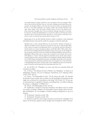 continually (ejnergei: de; e[chwn 1072b22) in the contemplation of his own thoughts. What
then are the kinou:nta ajkivnhta? They are—for there is nothing else with which they can be
equated—the thoughts of qeovV or nou:V. But this nou:V and its nohtovn are identical: eJauto;n
de; noei: oJ nou:V kata; metavlhyin tou: nohtou:` nohto;V ga;r givgnetai qiggavnwn kai;
now:n, w{ste taujto;n nou:V kai; nohto;n 1072b20. Hence, in virtue of the identity of the
divine mind and its thoughts, there is but one koivranoV, although, inasmuch as it and they,
by attraction, severally and independently set in motion the spheres of the fixed stars and of
the planets, they are all of them kinou:nta ajkivnhta. In a word, whereas as ajkivnhta it and
they are a unity, as kinou:nta they perform distinct functions. (144)
Jackson goes on to say that Aristotle, however, wishes to maintain a strict separation
and duality between nou:V and the world, but attempts to unify the mind only.
Manifestly, here, as often, Aristotle Platonizes. For the kinou:nta ajkivnhta of Aristotle are
related to the prw:ton kinou:n ajkivnhton in precisely the same way in which the qeoi; qew:n
of the Timaeus are related to the dhmiourgovV: that is to say, both the kinou:nta ajkivnhta of
Aristotle which set in motion the planetary spheres, and the qeoi; qew:n of Plato which, when
they receive from the dhmiourgovV body and position in space, become stars, are the thoughts of
the one supreme mind. But we must not overlook the fundamental difference between the two
philosophers. Whereas Plato seeks to express what is material in terms of mind, and in virtue
of his idealism is a “monist,” Aristotle regards the mind which attracts and the matter which is
attracted as distinct entities, and never professes to be anything but a dualist. Indeed we find him
at A ix 992b9 sharply criticizing Plato’s pretensions. Accordingly, whereas Plato at the end of the
Timaeus pronounces his unification of mind and matter to be complete, here, at the end of book
L, distinguishing between them, Aristotle claims to have established the unity, not of mind and
matter, the governor and the governed, but of governing mind only. (144)
65.  See DA III.5, 23: “[Thought in its active state] does not sometimes think and
sometimes not think.”
66.  J. Owens, “The Relation of God to World in the Metaphysics,” in Études sur la
Métaphysique d’Aristote: Actes du Ve Symposium Aristotelicum, ed. P. Aubenque (Paris:
J. Vrin, 1979), 207–22.
67.  Owens, “The Relationship of God,” 219–20. Owens also adds, “For Aristotle
the finitude of pure actuality does not allow even the knowledge of something else that
might serve as the basis for a real relation to that thing” (229, fn.26); 213: “In any case,
an immaterial form is regarded by Aristotle as something finite, not infinite (referring,
for instance, to Metaphysics 1.5.986b18–21).”
68.  Owens, “The Relationship of God,” 219–20.
69.  Incidentally, it should be noted that limitedness and infinity need not exclude
one another, according to Melissus. For Parmenides, however, Being is finite and com-
plete tetelesmevnon. So, even though it is limited, nothing is lacking from it, just as in
Aristotle.
70.  De Koninck, “Aristotle on God,” 496.
71.  De Koninck, “Aristotle on God,” 492.
72.  Perfection entails the senses’ proper orientation toward the best and highest of its
objects. For the human cognitive activity, thought and contemplation will be “most per-
The Unmoved Mover and the Simplicity and Priority of nou:V      125
 