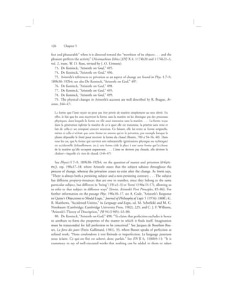 fect and pleasurable” when it is directed toward the “worthiest of its objects . . . and the
pleasure perfects the activity” (Nicomachean Ethics [EN] X.4, 1174b20 and 1174b21–3,
vol. 2, trans. W. D. Ross, revised by J. O. Urmson).
73.  De Koninck, “Aristotle on God,” 495.
74.  De Koninck, “Aristotle on God,” 496.
75.  Aristotle’s references to privation as an aspect of change are found in Phys. 1.7–9,
189b30–192b4; see also De Koninck, “Aristotle on God,” 497.
76.  De Koninck, “Aristotle on God,” 498.
77.  De Koninck, “Aristotle on God,” 495.
78.  De Koninck, “Aristotle on God,” 499.
79.  The physical changes in Aristotle’s account are well described by R. Brague, Ar-
istote, 346–47:
La forme que l’âme reçoit ne peut pas être privée de matière simplement au sens obvié. En
effet, le fait que les sens reçoivent la forme sans la matière ne les distingue pas des processus
physiques, dans lesquels la forme est elle aussi transmise sans la matière. . . . La forme reçue
dans la génération informe la matière de ce à quoi elle est transmise, la pénètre sans reste et
fait de celle-ci un composé concret nouveau. Ce faisant, elle lui retire sa forme originelle,
même si celle-ci n’était que cette forme en attente qu’est la privation, par exemple lorsque la
plante dépouille le froid pour recevoir la forme du chaud (Bonitz, 700 a 54–56, 40). Dans
tous les cas, que la forme qui survient soit substantielle (générations physique ou technique)
ou accidentelle (échauffement, etc.), une forme cède la place à une autre forme qui la chasse
de la matière qu’elle occupait auparavant. . . . L’âme ne devient pas chaude, elle devient la
chaleur—laquelle n’a rien de chaud. (346–47)
See Physics I 7–9, 189b30–192b4, on the question of matter and privation (stevrh-
siV), esp. 190a17–18, where Aristotle states that the subject subsists throughout the
process of change, whereas the privation ceases to exist after the change. As Irwin says,
“There is always both a persisting subject and a non-persisting contrary. . . . The subject
has different property-instances that are one in number, since they belong to the same
particular subject, but different in ‘being’ (191a1–3) or ‘form’ (190a13–17), allowing us
to refer to that subject in different ways” (Irwin, Aristotle’s First Principles, 85–86). For
further information on the passage Phys. 190a10–17, see A. Code, “Aristotle’s Response
to Quine’s Objections to Modal Logic,” Journal of Philosophy of Logic 5 (1976): 180ff.; G.
B. Matthews, “Accidental Unities,” in Language and Logos, ed. M. Schofield and M. C.
Nussbaum (Cambridge: Cambridge University Press, 1982), 225; and C. J. F. Williams,
“Aristotle’s Theory of Description,” PR 94 (1985): 63–80.
80.  De Koninck, “Aristotle on God,” 498: “To claim that perfection excludes is hence
to attribute to form the properties of the matter in which it finds itself. Imagination
must be transcended for full perfection to be conceived.” See Jacques de Bourbon Bus-
set, La force des jours (Paris: Gallimard, 1981), 33, where Busset speaks of perfection as
refined work: “Nous confondons à tort finitude et imperfection. Le language pourtant
nous éclaire. Ce qui est fini est achevé, donc parfait.” See EN II 6, 1106b9–11: “It is
customary to say of well-executed works that nothing can be added to them or taken
126      Chapter 5
 