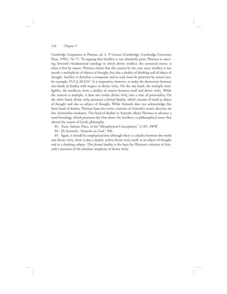 Cambridge Companion to Plotinus, ed. L. P. Gerson (Cambridge: Cambridge University
Press, 1996), 76–77: “In arguing that Intellect is not absolutely prior, Plotinus is reject-
ing Aristotle’s fundamental ontology in which divine intellect, the unmoved mover, is
what is first by nature. Plotinus claims that this cannot be the case, since intellect is not
merely a multiplicity of objects of thought, but also a duality of thinking and of object of
thought. Intellect is therefore a composite and as such must be posterior by nature (see,
for example, VI.9.2; III.8.9).” It is imperative, however, to make the distinction between
two kinds of duality with respect to divine nou:V. On the one hand, the multiple intel-
ligibles, the intellecta, form a duality of content between itself and divine nou:V. While
the content is multiple, it does not render divine nou:V into a state of potentiality. On
the other hand, divine nou:V possesses a formal duality, which consists of itself as object
of thought and also as subject of thought. While Aristotle does not acknowledge this
latter kind of duality, Plotinus bases his entire criticism of Aristotle’s noetic doctrine on
this Aristotelian weakness. This kind of duality in Aristotle allows Plotinus to advance a
novel henology, which promotes the One above the Intellect—a philosophical move that
altered the course of Greek philosophy.
83.  Trans. Salomo Pines, in his “Metaphysical Conceptions,” 2:185, AWW.
84.  De Koninck, “Aristotle on God,” 496.
85.  Again, it should be emphasized that although there is a duality between the world
and divine nou:V, there is also a duality within divine nou:V itself, as an object of thought
and as a thinking subject. This formal duality is the basis for Plotinus’s criticism of Aris-
totle’s assertion of the absolute simplicity of divine nou:V.
128      Chapter 5
 