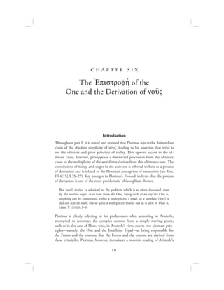 131
c h a pte r S ix
The =Epistrofhv of the
One and the Derivation of nou:V
Introduction
Throughout part I, it is stated and restated that Plotinus rejects the Aristotelian
claim of the absolute simplicity of nou:V, leading to his assertion that nou:V is
not the ultimate and prior principle of reality. This upward ascent to the ul-
timate cause, however, presupposes a downward procession from the ultimate
cause to the multiplicity of the world that derives from this ultimate cause. The
constitution of things and stages in the universe is referred to here as a process
of derivation and is related to the Plotinian conception of emanation (see Enn.
III.4[15].3.25–27). Key passages in Plotinus’s Enneads indicate that the process
of derivation is one of the most problematic philosophical themes.
But [soul] desires [a solution] to the problem which is so often discussed, even
by the ancient sages, as to how from the One, being such as we say the One is,
anything can be constituted, either a multiplicity, a dyad, or a number; [why] it
did not stay by itself, but so great a multiplicity flowed out as is seen in what is.
(Enn. V.1[10].6.3–8)
Plotinus is clearly referring to his predecessors who, according to Aristotle,
attempted to construct the complex cosmos from a simple starting point,
such as in the case of Plato, who, in Aristotle’s view, asserts two ultimate prin-
ciples—namely, the One and the Indefinite Dyad—as being responsible for
the Forms and the cosmos, that the Forms and the cosmos are derived from
these principles. Plotinus, however, introduces a monistic reading of Aristotle’s
 
