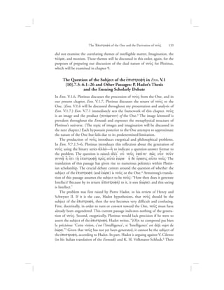The =Epistrofhv of the One and the Derivation of nou:V      133
did not examine the correlating themes of intelligible matter, Imagination, the
tovlma, and monism. These themes will be discussed in this order, again, for the
purposes of preparing our discussion of the dual nature of nou:V for Plotinus,
which will be examined in chapter 9.
The Question of the Subject of the ejpistrofhv in Enn. V.1
[10].7.5–6.1–26 and Other Passages: P. Hadot’s Thesis
and the Ensuing Scholarly Debate
In Enn. V.1.6, Plotinus discusses the procession of nou:V from the One, and in
our present chapter, Enn. V.1.7, Plotinus discusses the return of nou:V to the
One. (Enn. V.1.6 will be discussed throughout my presentation and analysis of
Enn. V.1.7.) Enn. V.7.1 immediately sets the framework of this chapter. nou:V
is an image and the product (genovmenon) of the One.3 The image leitmotif is
prevalent throughout the Enneads and expresses the metaphysical structure of
Plotinus’s universe. (The topic of images and imagination will be discussed in
the next chapter.) Each hypostasis posterior to the One attempts to approximate
the nature of the One but fails due to its predetermined limitation.
The production of nou:V introduces exegetical and philosophical problems.
In Enn. V.7.1.5–6, Plotinus introduces this reflection about the generation of
nou:V using the binary series ajlla;—h[ to indicate a question-answer format to
the problem. The question is raised: ajll= ouj nou:V ejkei:no` pw:V oun nou:n
genna:/; h] o{ti th/: ejpistrofh:/ pro;V auJto; eJwvra` hJ de; o{rasiV au{to nou:V` The
translation of this passage has given rise to numerous polemics within Plotin-
ian scholarship. The crucial debate centers around the question of whether the
subject of the ejpistrofhv (and eJwvra) is nou:V or the One.4 Armstrong’s transla-
tion of this passage assumes the subject to be nou:V: “How then does it generate
Intellect? Because by its return (ejpistrofhv) to it, it sees (eJwvra): and this seeing
is Intellect.”
The problem was first raised by Pierre Hadot, in his review of Henry and
Schwyzer II. If it is the case, Hadot hypothesizes, that nou:V should be the
subject of the ejpistrofhv, then the text becomes very difficult and confusing.
First, doctrinally, in order to turn or convert toward the One, nou:V must have
already been engendered. This current passage indicates nothing of the genera-
tion of nou:V. Second, exegetically, Plotinus would lack precision if he were to
assert the subject of the ejpistrofhv. Hadot writes, “[O]n ne comprend pas bien
la précision: ‘Cette vision, c’est l’Intelligence’, si ‘Intelligence’ est déjà sujet de
eJwvra.”5 Given that nou:V has not yet been generated, it cannot be the subject of
the ejpistrofhv, according to Hadot. In part, Hadot is arguing against V. Cilento
(in his Italian translation of the Enneads) and K. H. Volkmann-Schluck.6 Their
 