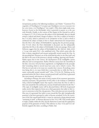 interpretation produces the following translation, says Hadot: “‘Comment l’Un
engendre-t-il l’Intelligence? C’est parce que l’Intelligence voit en se tournant vers
lui; cette vision, c’est l’Intelligence” (my emph.). (This claim might make sense,
however, if prior to the ejpistrofhv, nou:V is potential or passive, as is the case
with Aristotle.) Finally, in the context of this chapter of the Enneads (as well as
in chapter 6.17–19), if nou:V were the subject of the ejpistrofhv, then we should
witness a radical and drastic change of subject—the One as subject of genna:/ in
line 5 to nou:V, which is referred to as to; genovmenon in line 3, and to which is
attributed the subject of eJwvra in line 6. Hadot substantiates his interpretation
that the One is the subject of ejpistrofhv by arguing that the previous passage,
Enn. V.1.6.8, where the One’s ejpistrofhv is discussed, sets the indisputable
claim that the One is the subject of ejpistrofhv. In this new passage, Henry and
Schwyzer suggest that the subject of ejpistrafevntoV ajei; ejkeivnou pro;V aujtov
is “ce qui vient après l’Un”—the undefined nou:V. That which comes after the
One is always engendered and remains perpetually turned toward the One. In
the preceding line, Plotinus’s use of the word ejkeivnw/ refers to the One itself, and
the shift in the sense of the pronoun is already troubling. Agreeing with Harder,7
Hadot argues that in the context, the development of the intelligibles cannot
allow for such an interpretation. Rather, Plotinus stresses here the immobility of
the One, even once nou:V has been engendered, as is highlighted in the principle
that “everything which is moved must have some end to which it moves. The
One has no such end, so we must not consider that it moves. If anything comes
into being after it, we must think that it necessarily does so while the One re-
mains continually turned towards itself ” (Enn. V.1.6.16–19). Nothing can be
generated unless the One is always turned toward itself, and all that is generated
also turns toward, and returns to, the One.8
According to Plotinus, the nature of nou:V consists of two moments: generation
and then conversion. The generation of nou:V refers to the inchoate or unfinished
nou:V, a kind of intelligible matter that requires a form from the One in order to
then turn toward the One and become conscious of itself and its desire for the One.9
(The topic of intelligible matter will be discussed below.) All levels of generated
reality receive their respective forms not at their generation, but rather at their re-
turn or conversion to the One, the generator. Thus, nou:V does not turn toward the
One once it is generated, but rather it turns toward the One after (metaphysically
posterior) it has been generated in order to become actualized. As for the conver-
sion of the One toward itself (aujtov), it must be conceived as being identical with
“remaining in itself,” as Plotinus discusses in Enn. V.4.2.19ff. (This would appear
to imply a duality within the One, but the distinction is used only for explanatory
purposes of the generation of nou:V.) This reference to Enns. V.1.6 and V.4.2 suf-
ficiently supports the claim, according to Hadot, that
134      Chapter 6
 