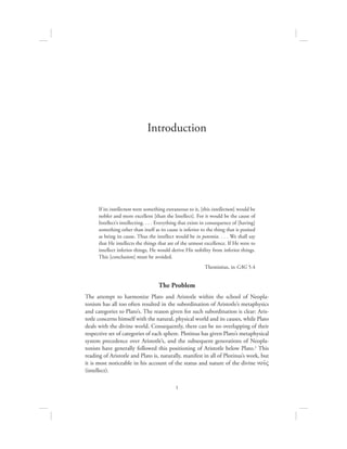 1
If its intellectum were something extraneous to it, [this intellectum] would be
nobler and more excellent [than the Intellect]. For it would be the cause of
Intellect’s intellecting. . . . Everything that exists in consequence of [having]
something other than itself as its cause is inferior to the thing that is posited
as being its cause. Thus the intellect would be in potentia. . . . We shall say
that He intellects the things that are of the utmost excellence. If He were to
intellect inferior things, He would derive His nobility from inferior things.
This [conclusion] must be avoided.
Themistius, in CAG 5.4
The Problem
The attempt to harmonize Plato and Aristotle within the school of Neopla-
tonism has all too often resulted in the subordination of Aristotle’s metaphysics
and categories to Plato’s. The reason given for such subordination is clear: Aris-
totle concerns himself with the natural, physical world and its causes, while Plato
deals with the divine world. Consequently, there can be no overlapping of their
respective set of categories of each sphere. Plotinus has given Plato’s metaphysical
system precedence over Aristotle’s, and the subsequent generations of Neopla-
tonists have generally followed this positioning of Aristotle below Plato.1 This
reading of Aristotle and Plato is, naturally, manifest in all of Plotinus’s work, but
it is most noticeable in his account of the status and nature of the divine nou:V
(intellect).
Introduction
 