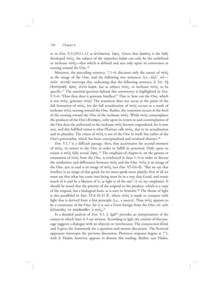 to in Enn. V.3.[49]11.12 as ajtuvpwtoV o[yiV. Given that o{rasiV is the fully
developed nou:V, the subject of the imperfect eJwvra can only be the undefined
or inchoate nou:V—that which is defined and sees only upon its conversion or
turning toward the One.16
Moreover, the preceding sentence, 7.1–4, discusses only the nature of nou:V
as the image of the One, and the following two sentences (i.e., ajll= ouj—
nou:n genna:/) interrupt this, indicating that the following sentence, h] o{ti th/:
ejpistrofh:/ pro;V aujto; eJwvra, has as subject nou:V, or inchoate nou:V, to be
specific.17 The essential question behind this controversy is highlighted in Enn.
V.5–6: “How then does it generate Intellect?” That is, how can the One, which
is not nou:V, generate nou:V? The transition does not occur at the point of the
full formation of nou:V, for the full actualization of nou:V occurs as a result of
inchoate nou:V turning toward the One. Rather, the transition occurs at the level
of the turning toward the One of the inchoate nou:V. While nou:V contemplates
the products of the One’s duvnamiV, only upon its return to and contemplation of
the One does the unformed or the inchoate nou:V become engendered, for it now
sees, and this fulfilled vision is what Plotinus calls nou:V, due to its actualization
and its plurality. The vision of nou:V is not of the One in itself, but rather of the
One’s potentiality, which has been conceptualized and rendered abstract.18
Enn. V.1.7 is a difficult passage, then, that accentuates the second moment
of nou:V, its return to the One in order to fulfill its potential. Only upon its
return is nou:V fully actual, o[yiV.19 The emphasis of chapter 6, on the genesis or
emanation of nou:V from the One, is reinforced in lines 1–4 in order to discuss
the similarities and differences between nou:V and the One. nou:V is an image of
the One, just as soul is an image of nou:V (see Enn. VI.4.6–8). “But we say that
Intellect is an image of that good; for we must speak more plainly; first of all we
must say that what has come into being must be in a way that Good, and retain
much of it and be a likeness of it, as light is of the sun” (1–4, my emphasis). It
should be noted that the priority of the original to the product, which is a copy
of the original, has a biological basis, as is seen in Aristotle.20 The theme of light
is also paralleled in Enn. VI.8.18.32 ff., where nou:V is made to compare with
light that is derived from a first principle (i.e., a source). Thus nou:V appears to
be a continuity of the One, for it is not a Form foreign from the One, ouj mh;n
ajlloeide;V to; skedasqe;n oJ nou:V.21
In a detailed analysis of Enn. V.1, J. Igál22 provides an interpretation of the
context in which lines 4–5 are written. According to Igál, the context of this pas-
sage suggests a dialogue with an objector or interlocutor. The conjunction ajllav
and h[ gives the framework for a question-and-answer discussion. The fictional
opponent interrupts the previous discussion; Plotinus’s response begins at 7.5,
with h[. Hadot, however, appears to dismiss this reading. Rather, says Hadot,
136      Chapter 6
 