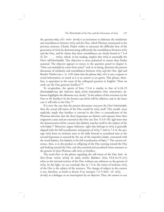 the question pw:V oun nou:n genna:/ is an invitation to elaborate the similarities
and resemblances between nou:V and the One, which Plotinus mentioned in the
previous sentence. Clearly, Hadot wishes to attenuate the difficulty here of the
generation of nou:V by demonstrating sufficiently the resemblances between nou:V
and the One, and he claims that these resemblances are clearly found in 7.5–6
(h] o{ti . . . nou:V), which, in his reading, implies that nou:V is essentially the
One’s self-ejpistrofhv. This objection is more polemical in nature than Hadot
assumed. The objector appears to return to the question posed in chapter 6,
“How can multiplicity come from unity?” and, in so doing, dismisses the present
discussion of similarity and resemblances between nou:V and the One. Igál and
Beutler-Theiler (see t. vi. 110) claim that the phrase pw:V oun is not a request to
reveal information, so much as it is an answer to an aporia. This phrase, there-
fore, is equivalent to the sense of the colloquial question in English: “How on
earth can the One generate Intellect?”23
To recapitulate, the aporia of lines 7.5–6 is similar to that of 6.18–19
(eJpistrafevntoV ajei; ejkeivnou pro;V aujto; ajnagkai:ovn ejsti gegonevnai). At-
kinson highlights the dilemma very clearly: “Is the subject of the reversion (a) the
One or (b) Intellect? In the former case aujtov will be reflexive, and in the latter
case it will refer to the One.”24
If it were the case that the present discussion concerns the One’s ejpistrofhv,
then the actual self-vision of the One would be nou:V itself. This would, more
explicitly, imply that Intellect is internal to the One—a contradiction of the
Plotinian doctrine that the three hypostases are distinct and separate from their
originative cause and are external to the One (see Enn. V.3.9–10). Igál states that
the demonstrative au[th ensures that o{rasiV attaches itself to the subject of the
verb eJwvra.25 Moreover, argues Atkinson, sight that belongs to nou:V is generally
aligned with the full actualization and genesis of nou:V,26 and in 7.5–6, the pas-
sage nou:V from its inchoate state to the fully formed or actualized state as the
second hypostasis is ensured by the use of the imperfect eJwvra, contrasted with
the word o{rasiV. For o{rasiV is the full actualization of o[yiV.27 The current ref-
erence, then, is to the product or offspring of the One turning toward the One
and looking toward the One, and this renewed and actualized vision amounts to
the genesis of what Plotinus calls nou:V or Intellect.
The word oi|on in the phrase regarding the self-vision of the One (kai; to;
oi|on ei|nai tou:to aujtw:/ to; pro;V aujto;n blevpein` [Enn. VI.8.16.19–21])
refers to the internal activity of the One, without any reference to the genesis of
nou:V. In this light, we can conclude that in 7.5–6, the vision of inchoate nou:V
of the One is the subject of the sentence. The change of subject in the context
is not, therefore, as harsh or drastic if we interpret 7.4–5 (all= ouj nou:V . . .
genna:/) as a dialogue or an interruption by an objector. Thus, the answer to our
The =Epistrofhv of the One and the Derivation of nou:V      137
 