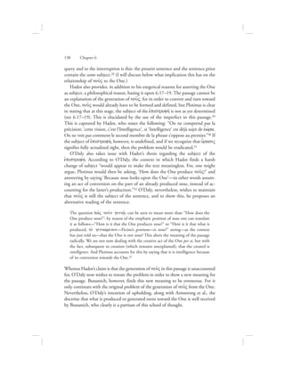 query and to the interruption is this: the present sentence and the sentence prior
contain the same subject.28 (I will discuss below what implication this has on the
relationship of nou:V to the One.)
Hadot also provides, in addition to his exegetical reasons for asserting the One
as subject, a philosophical reason, basing it upon 6.17–19. The passage cannot be
an explanation of the generation of nou:V, for in order to convert and turn toward
the One, nou:V would already have to be formed and defined, but Plotinus is clear
in stating that at this stage, the subject of the ejpistrofhv is not as yet determined
(see 6.17–19). This is elucidated by the use of the imperfect in this passage.29
This is captured by Hadot, who states the following: “On ne comprend pas la
précision: ‘cette vision, c’est l’Intelligence’, si ‘Intelligence’ est déjà sujet de eJwvra.
On ne voit pas comment le second membre de la phrase s’oppose au premier.”30 If
the subject of ejpistrofhv, however, is undefined, and if we recognize that o{rasiV
signifies fully actualized sight, then the problem would be eradicated.31
O’Daly also takes issue with Hadot’s thesis regarding the subject of the
ejpistrofhv. According to O’Daly, the context in which Hadot finds a harsh
change of subject “would appear to make the text meaningless. For, one might
argue, Plotinus would then be asking, ‘How does the One produce nou:V?’ and
answering by saying ‘Because nous looks upon the One’—in other words assum-
ing an act of conversion on the part of an already produced nous, instead of ac-
counting for the latter’s production.”32 O’Daly, nevertheless, wishes to maintain
that nou:V is still the subject of the sentence, and to show this, he proposes an
alternative reading of the sentence.
The question pw:V nou:n genna:/; can be seen to mean more than “How does the
One produce nous?”: by reason of the emphatic position of nous one can translate
it as follows—“How is it that the One produces nous?” or “How is it that what is
produced, to; gennwvmenon—Ficino’s genitum—is nous?” seeing—as the context
has just told us—that the One is not nous? This alters the meaning of the passage
radically. We are not now dealing with the creative act of the One per se, but with
the fact, subsequent to creation (which remains unexplained), that the created is
intelligence. And Plotinus accounts for this by saying that it is intelligence because
of its conversion towards the One.33
Whereas Hadot’s claim is that the generation of nou:V in this passage is unaccounted
for, O’Daly now wishes to restate the problem in order to show a new meaning for
the passage. Bussanich, however, finds this new meaning to be erroneous. For it
only continues with the original problem of the generation of nou:V from the One.
Nevertheless, O’Daly’s intention of upholding, along with Armstrong et al., the
doctrine that what is produced or generated turns toward the One is well received
by Bussanich, who clearly is a partisan of this school of thought.
138      Chapter 6
 