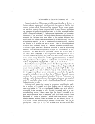 As mentioned above, Atkinson also upholds this position, but he develops it
further. Atkinson argues that it is inchoate nou:V that returns to the One (i.e.,
that the inchoate nou:V is the subject of the sentence). “In our present passage
the use of the imperfect eJwvra, contrasted with the word o{rasiV, emphasises
the transition of Intellect in its inchoate state to the fully actualised Intellect
which is the second hypostasis.”34 Understanding this transition is of paramount
importance, if one is to justify the harsh change of subject and maintain the
argument that (inchoate) nou:V is the subject of this sentence. Atkinson, once
again, claims that lines 4–5 are an interruption by an objector, which called for
a response by Plotinus. The first six lines require Atkinson to justify a shift in
the meaning of to; gennw;menon, which, in line 3, refers to the developed and
actualized nou:V, unlike the passage at 7.5, where it must refer to inchoate nou:V.
Schroeder35 agrees with this.36 However, Bussanich is wary of overstressing
Plotinus’s use of words to distinguish the inchoate and actualized nou:V in rela-
tion to the One. While Bussanich agrees with Atkinson that inchoate nou:V is
the subject of the ejpistrofhv, he also recognizes the difficult position in which
Atkinson put himself regarding the justification of this subtle nuance of nou:V
in our current passage. Atkinson is forced to appeal to later treatises in order to
“distinguish between the two phases of Intellect’s life qua vision.”37 He appeals
to Enns. II.8[30].11.1ff; V.3[49].11.10; VI.7[37].15.16 and 16.10.38
Essentially, Bussanich agrees with Atkinson that Plotinus generally makes the
distinction between the two expressions of nou:V according to the potential and
actual vision: that o{rasiV refers to the fully actualized o[yiV.39 At this point,
Atkinson appeals to Enn. V.5.18–19 (e[sti ga;r hJ novhsiV o{rw:sa a[mfw te
e{n) for supportive evidence—a text, incidentally, to which Hadot also appeals,
though he concludes the opposite from that of Atkinson. Bussanich stresses,
therefore, that in the early treatises, of which Enn. V.1 is one, Plotinus does not
make any explicit distinction between the two aspects (potential and actual) of
nou:V. We must be leery, then, of such a forceful reading of the early treatises to
find a distinction in nou:V.
Atkinson firmly argues that it would be inconsistent with Plotinian teach-
ing to attribute an ejpistrofhv to the One, for ejpistrofhv is predicated as a
movement in Enn. VI.7[38].16.16, and should the ejpistrofh; pro;V auJtov be
responsible for the generation of nou:V, then this ejpistrofhv ought to be con-
sidered without motion.40 Hadot claims, then, that the self-ejpistrofhv of the
One is equivalent to a “repos en soi-même” and, furthermore, that the One’s
ejpistrofhv is a “vision en puissance,”41 which would entail motion. However,
Plotinus does not attribute kivnhsiV to the One. It is true, however, that in Enn.
VI.8[39].16, Plotinus attributes certain internal activities to the One. (See es-
pecially lines 12–13: oJ [sc. to; e{n] d= eivV to; ei[sw oi|on fevretai auJtou: oi|on
The =Epistrofhv of the One and the Derivation of nou:V      139
 