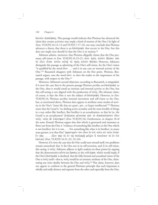 eJauto;n ajgaphvsaV. This passage would indicate that Plotinus has advanced the
claim that certain activities may imply a kind of motion of the One.) In light of
Enns. VI.8[39].16.12–13 and VI.9[9].7.17–18, one may conclude that Plotinus
advances a theory that there is an ejpistrofhv that occurs in the One, but this
does not imply (nor should it) that the One is in motion.42
Atkinson admits, moreover, that Plotinus allegedly claims that the One pos-
sesses self-vision in Enn. VI.8[39].16.19–21: oi|on pro;V auJto;n blevpei kai;
to; oi|on einai tou:to aujtw:/ to; pro;V auJto;n blevpei; However, Atkinson
disregards this passage as admitting of the One’s self-vision, for the One’s vision
“is qualified by the word oi|on . . . and is in any case an internal activity of the
One.”43 Bussanich disagrees with Atkinson on the first point. Plotinus, Bus-
sanich argues, uses the word oi|on to alert the reader to the importance of the
passage, with respect to the One.44
Moreover, Atkinson’s second objection, according to Bussanich, is misguided:
if it were the case that in the present passage Plotinus ascribes an ejpistrofhv to
the One, then it would entail an intrinsic and internal activity to the One, but
this self-seeing is not aligned with the production of nou:V. His ultimate claim,
of course, is that the One is not the subject of ejpistrofhv. However, in Enn.
VI.8[39].16, Plotinus ascribes internal movement and self-vision to the One,
but, as mentioned above, Plotinus does appear to attribute some modes of activ-
ity in the One’s “inner life that are quasi-, pre-, or hyper-intellectual.”45 Plotinus
states that the Good is “an abiding active actuality and the most lovable of things
in a way rather like Intellect. But Intellect is an actualization, so that he [sc. the
Good] is an actualization” [ejnevrgeia mevnousa kai; to; ajgaphtovtaton oi|on
nou:V` nou:V de; ejnevrghma`] (Enn. VI.8[39].16). Furthermore, in chapter 18 of
the same Ennead, Plotinus argues that that which is generated and emanates or
flows out from the One is “evidence of something like Intellect in the One which
is not Intellect: for it is one. . . . For something like what is in Intellect, in many
ways greater, is in that One” [marturei:n to;n oi|on ejn eJni; nou:n ouj nou:n o[nta`
e]n gavr. . . . oi|on ga;r to; ejn nw:/ pollach:/ mei:zon h] toiou:ton to; ejn eJni;
ejkeivnw] (Enn. VI.8[39].16.21–22, 32–34).
However, if it were the case that the One could turn toward itself, two problems
remain unresolved: that 1) the One sees in its self-reversion, and 2) its self-vision,
this seeing, is nou:V. Atkinson adheres to Igál’s analysis on these points by arguing
that the demonstrative au{th ties o{rasiV to the verb eJwvra, which would imply, if
the One’s ejpistrofhv is doubted, that the fully formed and actualized vision of the
One is nou:V itself—that is, nou:V would be an intrinsic attribute of the One, elimi-
nating any strict duality between the One and nou:V.46 This claim, however, does
not appear to conform to the general Plotinian principle that each hypostasis is
wholly and really distinct and separate from the other and especially from the One,
140      Chapter 6
 