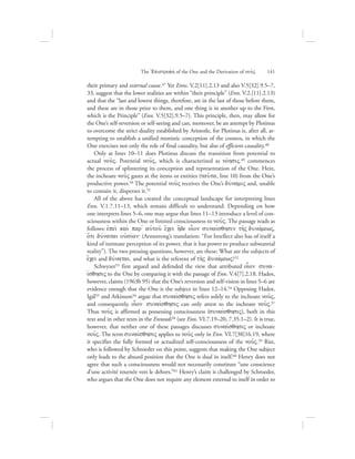 their primary and external cause.47 Yet Enns. V.2[11].2.13 and also V.5[32].9.5–7,
33, suggest that the lower realities are within “their principle” (Enn. V.2.[11].2.13)
and that the “last and lowest things, therefore, are in the last of those before them,
and these are in those prior to them, and one thing is in another up to the First,
which is the Principle” (Enn. V.5[32].9.5–7). This principle, then, may allow for
the One’s self-reversion or self-seeing and can, moreover, be an attempt by Plotinus
to overcome the strict duality established by Aristotle, for Plotinus is, after all, at-
tempting to establish a unified monistic conception of the cosmos, in which the
One exercises not only the role of final causality, but also of efficient causality.48
Only at lines 10–11 does Plotinus discuss the transition from potential to
actual nou:V. Potential nou:V, which is characterized as novhsiV,49 commences
the process of splintering its conception and representation of the One. Here,
the inchoate nou:V gazes at the items or entities (tau:ta, line 10) from the One’s
productive power.50 The potential nou:V receives the One’s duvnamiV and, unable
to contain it, disperses it.51
All of the above has created the conceptual landscape for interpreting lines
Enn. V.1.7.11–13, which remain difficult to understand. Depending on how
one interprets lines 5–6, one may argue that lines 11–13 introduce a level of con-
sciousness within the One or limited consciousness to nou:V. The passage reads as
follows: ejpei; kai; par= aujtou: e[cei h[de oi|on sunaivsqhsin th:V dunavmewV,
o{ti duvnatai oujsivan` (Armstrong’s translation: “For Intellect also has of itself a
kind of intimate perception of its power, that it has power to produce substantial
reality”). The two pressing questions, however, are these: What are the subjects of
e[cei and duvnatai, and what is the referent of th:V dunavmewV?52
Schwyzer53 first argued and defended the view that attributed oi|on suna-
ivsqhsiV to the One by comparing it with the passage of Enn. V.4[7].2.18. Hadot,
however, claims (1963b 95) that the One’s reversion and self-vision in lines 5–6 are
evidence enough that the One is the subject in lines 12–14.54 Opposing Hadot,
Igál55 and Atkinson56 argue that sunaivsqhsiV refers solely to the inchoate nou:V,
and consequently, oi|on sunaivsqhsiV can only attest to the inchoate nou:V.57
Thus nou:V is affirmed as possessing consciousness (sunaivsqhsiV), both in this
text and in other texts in the Enneads58 (see Enn. VI.7.19–20, 7.35.1–2). It is true,
however, that neither one of these passages discusses sunaivsqhsiV or inchoate
nou:V. The term sunaivsqhsiV applies to nou:V only in Enn. VI.7[38]16.19, where
it specifies the fully formed or actualized self-consciousness of the nou:V.59 Rist,
who is followed by Schroeder on this point, suggests that making the One subject
only leads to the absurd position that the One is dual in itself.60 Henry does not
agree that such a consciousness would not necessarily constitute “une conscience
d’une activité tournée vers le dehors.”61 Henry’s claim is challenged by Schroeder,
who argues that the One does not require any element external to itself in order to
The =Epistrofhv of the One and the Derivation of nou:V      141
 