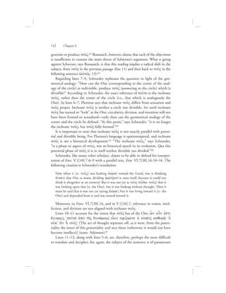 generate or produce nou:V.62 Bussanich, however, claims that each of the objections
is insufficient to counter the main thrust of Schwyzer’s argument. What is going
against Schwyzer, says Bussanich, is that this reading implies a radical shift in the
subject, from nou:V in the previous passage (line 11) and then back to nou:V in the
following sentence (aujtovV: 13).63
Regarding lines 7–9, Schroeder rephrases the question in light of the geo-
metrical analogy: “How can the One (corresponding to the centre of the anal-
ogy of the circle) as indivisible, produce nou:V (answering to the circle) which is
divisible?” According to Schroeder, the exact reference of tou:to is the inchoate
nou:V, rather than the center of the circle (i.e., that which is analogously the
One). In lines 6–7, Plotinus says that inchoate nou:V differs from sensation and
nou:V proper. Inchoate nou:V is neither a circle nor divisible, for until inchoate
nou:V has turned to “look” at the One, circularity, division, and intuition will not
have been formed or actualized—only then can the geometrical analogy of the
center and the circle be defined. “At this point,” says Schroeder, “it is no longer
the inchoate nou:V, but nou:V fully formed.”64
It is important to note that inchoate nou:V is not exactly parallel with poten-
tial and divisible being. For Plotinus’s language is spatiotemporal, and inchoate
nou:V is not a historical development.65 “The inchoate nou:V,” says Schroeder,
“is a phase or aspect of nou:V, not an historical epoch in its evolution. Qua this
potential phase of nou:V it is in itself neither divisible nor divided.”66
Schroeder, like many other scholars, claims to be able to defend his interpre-
tation of Enn. V.1[10].7.6–9 with a parallel text, Enn. VI.7[38].16.10–16. The
following citation is Schroeder’s translation:
Now when it [sc. nou:V] was looking (eJwvra) toward the Good, was it thinking
(ejnovei) that One as many, dividing (merivzwn) it unto itself, because it could not
think it altogether as an entirety? But it was not yet as nou:V (ou[pw nou:V) that it
was looking upon that [sc. the One], but it was looking without thought. Then it
must be said that it was not yet seeing (eJwvra), but it was living toward it [sc. the
One] and depended from it and was turned toward it.
Moreover, in Enns. VI.7[38].16, and in V.1[10].7, reference to vision, intel-
lection, and division are not aligned with inchoate nou:V.
Lines 10–11 account for the vision that nou:V has of the One: w|n oun ejsti
duvnamiV, tau:ta ajpo; th:V dunavmewV oi|on scizomevne hJ novhsiV kaqora:/` h]
oujk= a[n h nou:V` [The act of thought separates off, as it were, from the poten-
tiality the items of this potentiality and sees them (otherwise it would not have
become intellect)] (trans. Atkinson).67
Lines 11–13, along with lines 5–6, are, therefore, perhaps the most difficult
to translate and decipher, for, again, the subject of the sentence is of paramount
142      Chapter 6
 