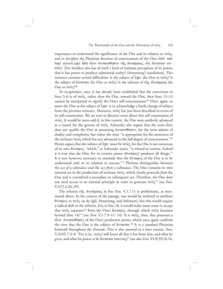 importance to understand the significance of the One and its relation to nou:V,
and to decipher the Plotinian doctrine of consciousness of the One: ejpei; kai;
par= auJtou: e[cei h[dh oi|on sunaivsqhsin th:V dunavmewV, o{ti duvnatai ouj-
sivan` [For Intellect also has of itself a kind of intimate perception of its power,
that it has power to produce substantial reality] (Armstrong’s translation). This
sentence contains several difficulties: Is the subject of e[cei the One or nou:V? Is
the subject of duvnatai the One or nou:V? Is the referent of th:V dunavmewV the
One or nou:V?68
To recapitulate, once it has already been established that the conversion in
lines 5–6 is of nou:V, rather than the One, toward the One, then lines 11–13
cannot be interpreted to signify the One’s self-consciousness.69 Once again, to
assert the One as the subject of e[cei is to acknowledge a harsh change of subject
from the previous sentence. Moreover, nou:V has just been described in terms of
its self-constitution. We are now to discover more about this self-constitution of
nou:V. It would be most odd if, in this context, the One were suddenly advanced
as a reason for the genesis of nou:V. Schroeder also argues that the term oi|on
does not qualify the One as possessing sunaivsqhsin, for the term admits of
duality and complexity, but rather the term “is appropriate for the awareness of
the inchoate nou:V which has not advanced to the full degree of consciousness.”70
Henry argues that the subject of e[cei must be nou:V, for the One is not conscious
of its own duvnamiV, “which,” as Schroeder states, “is related to externs. Indeed
it is true that the One, for its creative power (duvnamiV) produces all things.71
It is not, however, necessary to conclude that the duvnamiV of the One is to be
understood only in its relation to externs.”72 Plotinus distinguishes between
the act of a substance and the act from a substance. The One contains its own
internal act in the production of inchoate nou:V, which clearly proceeds from the
One and is considered a secondary or subsequent act. Therefore, the One does
not need access to an external principle in order to generate nou:V73 (see Enn.
V.4[7].2.26–39).
The referent th:V dunavmewV in line Enn. V.1.7.11 is problematic, as men-
tioned above. In the context of the passage, one would be inclined to attribute
duvnamiV to nou:V (as do Igál, Armstrong, and Atkinson), but this would require
a radical shift in the referent. For, in line 10, it would make more sense to accept
that nou:V separates74 from the One’s duvnamiV, through which nou:V becomes
formed (line 14)75 (see Enn. V.1.7.9–11; 14). It is nou:V, then, that possesses a
oi|on sunaivsqhsiV of the One’s productive power, which once again confirms
the view that the One is the subject of duvnatai.76 It is a standard Plotinian
leitmotif throughout the Enneads. This is also asserted in a later treatise, Enn.
V.3[49].7.3–4: “For it [sc. nou:V] will know all that it has from him, and what he
gives, and what his power is (a} duvnatai ejkeivnoV)” (see also Enn. VI.8[39]18.16,
The =Epistrofhv of the One and the Derivation of nou:V      143
 