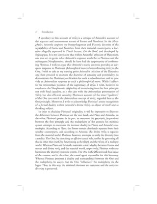A corollary to this account of nou:V is a critique of Aristotle’s account of
the separate and autonomous nature of Forms and Numbers. In the Meta-
physics, Aristotle opposes the Neopythagorean and Platonic doctrine of the
separability of Forms and Numbers from their material counterparts, a doc-
trine allegedly expressed in Plato’s lecture, On the Good, and developed by
Speusippus. It is my conviction that within Aristotle’s criticism of Platonism,
one can see, in germ, what Aristotle’s response would be to Plotinus and the
subsequent Neoplatonists, should he have had the opportunity of confront-
ing Plotinus. I wish to argue that Aristotle’s noetic doctrine provides an ade-
quate response to Plotinus’s philosophical move of subordinating nou:V to the
One. I wish to take as my starting point Aristotle’s criticism of the Platonists
and then proceed to examine the doctrine of actuality and potentiality, to
demonstrate the Plotinian justification for such a subordination, and to pro-
vide an Aristotelian response to such a philosophical move. While I adhere
to the Aristotelian position of the supremacy of nou:V, I wish, however, to
emphasize the Neoplatonic originality of introducing into the first principle
not only final causality, as is the case with the Aristotelian presentation of
nou:V, but also efficient causality. Plotinus’s account of the inner “qualities”
of the One can enrich the Aristotelian concept of nou:V, regarded here as the
first principle. Moreover, I wish to acknowledge Plotinus’s astute recognition
of a formal duality within Aristotle’s divine nou:V, as object of itself and as
thinking subject.
In order to elucidate Plotinus’s originality, it will be imperative to illustrate
the difference between Plotinus, on the one hand, and Plato and Aristotle, on
the other: Plotinus’s project is, in part, to overcome the cwrismovV (separation)
between the first principle and the multiplicity of the cosmos; his monistic
system attempts to overcome the intrinsic duality in Plato’s and Aristotle’s cos-
mologies. According to Plato, the Forms remain absolutely separate from their
sensible counterparts, and according to Aristotle, the divine nou:V is separate
from the material world. Plotinus, however, attempts to unify the diversity into
a totality. The One, by exercising an efficient causal role, unifies by governing all
that is other than itself, by functioning as the ajrchv and the tevloV of a multiple
world. Whereas Plato and Aristotle maintain a strict duality between Forms and
matter and divine nou:V and the material world, respectively, Plotinus wishes to
harmonize the diversity into one system. The One is the efficient and final cause
of the cosmos, and is, therefore, the causal agent responsible for this harmony.
Whereas Plotinus preserves a duality and transcendence between the One and
the multiplicity, he asserts that the One “influences” the multiplicity via the
logos. Thus, in this way, the minimal chorismoi are overcome and the unity-in-
diversity is preserved.
2      Introduction
 