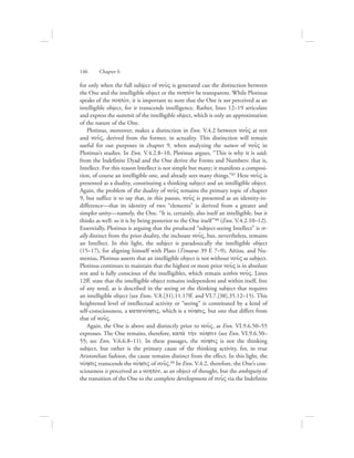 for only when the full subject of nou:V is generated can the distinction between
the One and the intelligible object or the nohtovn be transparent. While Plotinus
speaks of the nohtovn, it is important to note that the One is not perceived as an
intelligible object, for it transcends intelligence. Rather, lines 12–19 articulate
and express the summit of the intelligible object, which is only an approximation
of the nature of the One.
Plotinus, moreover, makes a distinction in Enn. V.4.2 between nou:V at rest
and nou:V, derived from the former, in actuality. This distinction will remain
useful for our purposes in chapter 9, when analyzing the nature of nou:V in
Plotinus’s studies. In Enn. V.4.2.8–10, Plotinus argues, “This is why it is said:
from the Indefinite Dyad and the One derive the Forms and Numbers: that is,
Intellect. For this reason Intellect is not simple but many; it manifests a composi-
tion, of course an intelligible one, and already sees many things.”87 Here nou:V is
presented as a duality, constituting a thinking subject and an intelligible object.
Again, the problem of the duality of nou:V remains the primary topic of chapter
9, but suffice it to say that, in this passus, nou:V is presented as an identity-in-
difference—that its identity of two “elements” is derived from a greater and
simpler unity—namely, the One. “It is, certainly, also itself an intelligible, but it
thinks as well: so it is by being posterior to the One itself”88 (Enn. V.4.2.10–12).
Essentially, Plotinus is arguing that the produced “subject-seeing Intellect” is re-
ally distinct from the prior duality, the inchoate nou:V, but, nevertheless, remains
an Intellect. In this light, the subject is paradoxically the intelligible object
(15–17), for aligning himself with Plato (Timaeus 39 E 7–9), Aëtius, and Nu-
menius, Plotinus asserts that an intelligible object is not without nou:V as subject.
Plotinus continues to maintain that the highest or more prior nou:V is in absolute
rest and is fully conscious of the intelligibles, which remain within nou:V. Lines
12ff. state that the intelligible object remains independent and within itself, free
of any need, as is described in the seeing or the thinking subject that requires
an intelligible object (see Enns. V.8.[31].11.17ff. and VI.7.[38].35.12–15). This
heightened level of intellectual activity or “seeing” is constituted by a kind of
self-consciousness, a katanovhsiV, which is a novhsiV, but one that differs from
that of nou:V.
Again, the One is above and distinctly prior to nou:V, as Enn. VI.9.6.50–55
expresses. The One remains, therefore, kata; th;n novhsin (see Enn. VI.9.6.50–
55; see Enn. V.6.6.8–11). In these passages, the novhsiV is not the thinking
subject, but rather is the primary cause of the thinking activity, for, in true
Aristotelian fashion, the cause remains distinct from the effect. In this light, the
novhsiV transcends the novhsiV of nou:V.89 In Enn. V.4.2, therefore, the One’s con-
sciousness is perceived as a nohtovn, as an object of thought, but the ambiguity of
the transition of the One to the complete development of nou:V via the Indefinite
146      Chapter 6
 