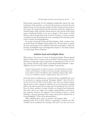 Dyad remains intentional. For the ambiguity paradoxically captures the inde-
termination of the transition—a transition that attempts to overcome the strict
duality between the first principle (namely, the One) and the posterior levels of
the cosmos. The relation between the One and nou:V is based on a duality, but a
minimal duality, unlike Aristotle’s relation between nou:V and the world, which
creates a fundamental divide, as was seen in chapter 5. One manner in which
Plotinus reduces the gap between the two levels of reality is to assert a monistic
cosmology, one that resonated greatly in the cosmology of his immediate prede-
cessors—namely, the Neopythagoreans.
As was just mentioned, Forms and Ideal Numbers, which constitute nou:V,
are derived from the Indefinite Dyad and the One. We must pause to analyze
the status and function of the Indefinite Dyad and contextualize it within the
doctrines of intelligible matter and Imagination (chapter 7), the tovlma (chapter
7), and the larger theme of Monism.
Indefinite Dyad and Intelligible Matter
With respect to his account of matter of the physical bodies, Plotinus appeals
directly to Plato and to a certain extent to Aristotle.90 Plotinus states in his con-
sideration of matter that matter is equivalent to nonbeing, mh; o[n (Enn. II.5.5.9
sqq.; see Plato, RP 382a; Soph. 254d), as something formless (ajneivdeovn ti fan-
tazomevnh; Enn. II.5.4.10–18). Matter, therefore, is presented as
a kind of unmeasuredness in relation to measure, and unboundedness in relation
to limit, and formlessness in relation to formative principle, and perpetual needi-
ness in relation to what is self-sufficient; always undefined, nowhere stable, subject
to every sort of influence, insatiate, complete poverty. (Enn. I.8.3.12–16)
Given that matter is indeterminate, it cannot be known scientifically, but it can
be conceived as a “spurious reasoning” [logismo;V novqoV)]91 (Enn. II.4.10.11;
see Enn. II.4.12.27–33; III.6.13.46; see Plato, Tim. 52b, as in a dream). Knowl-
edge of matter is akin to gazing into darkness, for we do not perceive anything
positive, but rather we perceive by a unique type of reasoning (see Enn. I.8.4.31).
Once the above attributes of matter, however, are abstracted and eliminated,
then what is left is not a subject, for a subject entails definition, and matter is
pure negativity. However, the negativity of the nonbeing of matter is, strictly
speaking, a necessary dimension of the cosmos and cannot be dissolved due to
its unintelligibility.92 (This will be discussed below.)
When speaking about matter as privation and negation [a[riV . . . hJ
stevrhsiV] (Enn. II.4.13–2223), Plotinus is appealing to Aristotle (see Phys.
192a4ff.), but he transforms the meaning of the term93 (see Enn. II.4.14; see
The =Epistrofhv of the One and the Derivation of nou:V      147
 