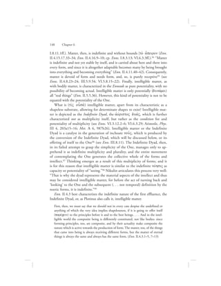 I.8.11.1ff.). Matter, then, is indefinite and without bounds [to; a[peiron (Enn.
II.4.15.17.33–34; Enn. II.4.16.9–10; cp. Enns. I.8.3.13; VI.6.3.3ff.).94 “Matter
is indefinite and not yet stable by itself, and is carried about here and there into
every form, and since it is altogether adaptable becomes many by being brought
into everything and becoming everything” (Enn. II.4.11.40–42). Consequently,
matter is devoid of form and needs form, and, so, is purely receptive95 (see
Enns. II.4.8.23–24; III.5.9.54; VI.5.8.15–22). Finally, intelligible matter, as
with bodily matter, is characterized in the Enneads as pure potentiality, with no
possibility of becoming actual. Intelligible matter is only potentially (dunavmei)
all “real things” (Enn. II.5.5.36). However, this kind of potentiality is not to be
equated with the potentiality of the One.
What is (tivV ousa:) intelligible matter, apart from its characteristic as a
shapeless substrate, allowing for determinate shapes to exist? Intelligible mat-
ter is depicted as the Indefinite Dyad, the ajovristoV duavV, which is further
characterized not as multiplicity itself, but rather as the condition for and
potentiality of multiplicity (see Enns. VI.3.12.2–6; VI.6.3.29; Aristotle, Phys.
III 4, 203a15–16; Met. A 6, 987b26). Intelligible matter or the Indefinite
Dyad is a catalyst in the generation of inchoate nou:V, which is produced by
the conversion of the Indefinite Dyad, which will be discussed below, or its
offering of itself to the One96 (see Enn. III.8.11). The Indefinite Dyad, then,
in its failed attempt to grasp the simplicity of the One, manages only to ap-
prehend it as indefinite multiplicity and plurality, and the entire movement
of contemplating the One generates the collective whole of the forms and
intellect.97 Thinking emerges as a result of this multiplicity of forms, and it
is for this reason that intelligible matter is similar to the indefinite novhsiV as
capacity or potentiality of “seeing.”98 Nikulin articulates this process very well:
“That is why the dyad represents the material aspects of the intellect and thus
may be considered intelligible matter, for before the act of turning back and
‘looking’ to the One and the subsequent (. . . not temporal) definition by the
noetic forms, it is indefinite.”99
Enn. II.4.3 best characterizes the indefinite nature of the first effluence, the
Indefinite Dyad, or, as Plotinus also calls it, intelligible matter.
First, then, we must say that we should not in every case despise the undefined or
anything of which the very idea implies shapelessness, if it is going to offer itself
(parevcein) to the principles before it and to the best beings. . . . And in the intel-
ligible world the composite being is differently constituted, not like bodies: since
forming principles, too, are composite, and by their actuality make composite the
nature which is active towards the production of form. The matter, too, of the things
that came into being is always receiving different forms, but the matter of eternal
things is always the same and always has the same form. (Enn. II.4.3.1–5, 7–13)
148      Chapter 6
 