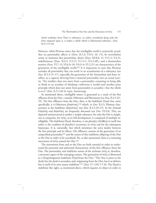 which underlies form There is substance, or rather, considered along with the
form imposed upon it, it makes a whole which is illuminated substance. (Enn.
II.4.5.15–24)
However, while Plotinus states that the intelligible world is exclusively actual,
that no potentiality affects it (Enns. II.5.3; V.9.4; 10, 15), he nevertheless
seems to maintain that potentiality, desire (Enns. III.8.8; 11; V.3.11; V.6.5),
indefiniteness (Enns. II.4.5; V.3.11; V.1.5–7; V.4.2.4ff.), and a durationless
motion (Enns. VI.7.13; VI.6.9–10; V.8.3–4; VI.2.21) are characteristics of the
generation of the intelligible world.103 It is important to note that Plotinus
excludes all potentiality that can result in an actualization of a substance (see
Enn. II.5.3.15–17), especially the generation of the Aristotelian and Stoic in-
tellect, as a capacity deriving from a material potentiality into an actual activ-
ity. “For intellect does not move from a potentiality consisting in being able
to think to an actuality of thinking—otherwise it would need another prior
principle which does not move from potentiality to actuality—but the whole
is in it” (Enn. II.5.3.26–8, trans. Armstrong).
As mentioned above, intelligible matter is generated as a result of the first
effluence from the One—namely, Otherness and Movement (see Enn. II.4.5.32–
35). The first effluence from the One, then, is the Indefinite Dyad, but, more
specifically, it is Otherness (eJterovthV),104 which, in Enn. II.4.5, Plotinus char-
acterizes as the Indefinite [ajovristoV] (see Enn. II.4.5.29–37). In the Enneads
eJterovthV and ajovristoV are frequently discussed (see Enn. VI.9.8). They are
depicted and perceived as neither a simple substance, for only the One is simple,
nor as composite, for nou:V, in its full development, is composed of multiple in-
telligibles. The Indefinite Dyad, therefore, is not plurality (plh:qoV) in itself, but
rather is the condition of plurality’s occurrence in nou:V and for the subsequent
hypostases. It is, essentially, that which minimizes the strict duality between
the first principle and its effects. The effluence consists of the generation of an
unspecified potentiality105 and the return of this indefinite offspring of the One
to the One in order to be actualized. Yet, as also mentioned, there is a returning
movement of nou:V toward the One.106
The movements from and to the One are both essential in order to under-
stand the potential and unformed characteristic of the first effluence from the
One. The potentiality and indefinite nature of the inchoate nou:V is, therefore,
a necessary aspect of the emerging cosmos. The generation of nou:V is illustrated
as a Neopythagorean Indefinite Dyad from the One: “The One is prior to the
dyad, but the dyad is secondary and, originating from the One, has it as definer,
but is itself of its own nature indefinite”107 (Enn. V.1 [10] 5.7–8). The Dyad is
indefinite like sight, as mentioned above, which requires its object in order to
The =Epistrofhv of the One and the Derivation of nou:V      151
 
