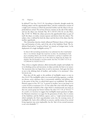 be defined108 (see Enn. V.4.2.7–9). According to Aristotle, thought entails the
thinking subject and the apprehended object, and this combination consists of
a single active moment in which the potential intellect and the object to be ap-
prehended are united. The activity, however, remains on the side of the subject,
and not the object (see Aristotle Phys. III 3; DA II.5; III.3–8; see also Plato,
Rep. VI 507–9). While the subject perceives the apprehended object as part of
itself, the object, in reality, remains separate and distinct from the subject. The
subject, then, is defined by both the object and the form of the object that the
intellect apprehends.
This Aristotelian doctrine clearly influenced Plotinus’s theory of the genera-
tion and formation of nou:V, and of the role of the Indefinite Dyad. The In-
definite Dyad and its “reception of form” are viewed, as Corrigan states, “as the
deployment of a single intelligible activity.”109
So when its life was looking towards that it was unlimited, but after it had looked
there it was limited, though that Good has no limit, for immediately by look-
ing to something which is one the life is limited by it, and has in itself limit and
bound and form; and the form was in that which was shaped, but the shaper was
shapeless. But the boundary is not from outside. (See Enns. VI.7[38]17.14–19; see
V.1[10]6.48–53; V.6[24]5.16–6.11)
Thus, nou:V is a singular substance, albeit intrinsically complex and multiple, for
in its thinking activity and movement, its object provides the limit to its nature:
“for movement does not begin from or end in movement. And again the Form
at rest is the defining limit of intellect, and intellect is its movement” (Enn.
VI.2.8.22–24).
How does all this apply to the problem of intelligible matter as seen in
Enn. II.4.5? The intelligible realm is an eternal and living organism, a unified,
yet diverse, active substance that is concurrently indefinite and definite, due
to the power of the One, in which both aspects are established. The infinite,
Plotinus argues in Enn. VI.7.14, “is present in intellect ‘not as one lump’ or as
a series of units or moments (14.1–3), but rather like a face with all its organic
relations already included or like a logos which is simultaneously one-many so
that one cannot grasp one feature without the other (14.1–18; cf. VI.6.3).”110
As a result, it is incorrect to suggest that intelligible matter possesses no light,
for Plotinus’s intention is to argue for the generation of nou:V, that it consists
of the Indefinite and the Definite aspects, and is a “single eternal movement
which multiplies the One’s superabundant unity into the teeming variety of
intelligible life. Such a life is difficult to conceive, and the notion of an eternal
living organism may seem implausible, but the ‘idea’ of two eternal moments
is not even thinkable.”111
152      Chapter 6
 