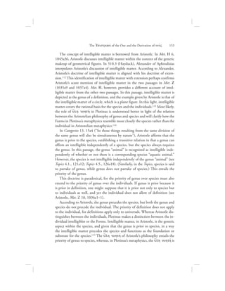 The concept of intelligible matter is borrowed from Aristotle. In Met. H 6,
1045a36, Aristotle discusses intelligible matter within the context of the generic
makeup of geometrical figures. In 510.3 (Hayduck), Alexander of Aphrodisias
interpolates Aristotle’s discussion of intelligible matter. According to Alexander,
Aristotle’s doctrine of intelligible matter is aligned with his doctrine of exten-
sion.112 This identification of intelligible matter with extension perhaps confirms
Aristotle’s scant mention of intelligible matter in the two passages in Met. Z
(1035a9 and 1037a4). Met. H, however, provides a different account of intel-
ligible matter from the other two passages. In this passage, intelligible matter is
depicted as the genus of a definition, and the example given by Aristotle is that of
the intelligible matter of a circle, which is a plane figure. In this light, intelligible
matter covers the rational basis for the species and the individuals.113 Most likely,
the role of u{lh nohthv in Plotinus is understood better in light of the relation
between the Aristotelian philosophy of genus and species and will clarify how the
Forms in Plotinus’s metaphysics resemble more closely the species rather than the
individual in Aristotelian metaphysics.114
In Categories 13, 15a4 (“So those things resulting from the same division of
the same genus will also be simultaneous by nature”), Aristotle affirms that the
genus is prior to the species, establishing a transitive relation in that a genus can
affirm an intelligible independently of a species, but the species always requires
the genus. In this passage, the genus “animal” is recognized as intelligible inde-
pendently of whether or not there is a corresponding species “aquatic animal.”
However, the species is not intelligible independently of the genus “animal” (see
Topics 4.1., 121a12; Topics 4.5., 126a18). (Similarly, in the Topics, species is said
to partake of genus, while genus does not partake of species.) This entails the
priority of the genus.
This doctrine is paradoxical, for the priority of genus over species must also
extend to the priority of genus over the individuals. If genus is prior because it
is prior in definition, one might suppose that it is prior not only to species but
to individuals as well, and yet the individual does not allow of definition (see
Aristotle, Met. Z 10, 1036a1–1).
According to Aristotle, the genus precedes the species, but both the genus and
species do not precede the individual. The priority of definition does not apply
to the individual, for definitions apply only to universals. Whereas Aristotle dis-
tinguishes between the individuals, Plotinus makes a distinction between the in-
dividual intelligibles or the Forms. Intelligible matter, in Aristotle, is the generic
aspect within the species, and given that the genus is prior to species, in a way
the intelligible matter precedes the species and functions as the foundation or
substrate for the species.115 The u{lh nohthv of Aristotle’s philosophy entails the
priority of genus to species, whereas, in Plotinus’s metaphysics, the u{lh nohthv is
The =Epistrofhv of the One and the Derivation of nou:V      153
 