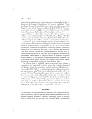 transformed by establishing a new relation between it, considered as the first ef-
fluence from the One and the foundation of the Forms, the intelligibles.116 Thus,
according to Ross and Rist, intelligible matter in the Aristotelian corpus entails
the generic aspect in both the species and the individual, which leads Plotinus to
transform the notion of intelligible matter into the first moment from the One,
which will function as the foundation of the intelligibles or Forms.117
Again, Alexander of Aphrodisias interpreted Aristotle’s conception of u{lh
nohthv as extension [diavstasiV] (in Met. 510.3 Hayduck). Happ, unlike Rist
and Ross, accepts Alexander’s interpretation, for he translates u{lh nohthv as “re-
ine Ausdehnung.”118 Rist and Ross, however, do not accept this interpretation.
Aristotle, once again, refers to intelligible matter as geometrical figures, which
is characterized as the instantiation of intelligible matter.119 However, intelligible
matter can also be instantiated in Imagination, as is seen in the Enneads. Intelli-
gible matter is, more specifically, represented as something irrational, as something
mathematical, and as something containing a kind of extension. The Alexander-
Happ thesis, therefore, need not be in contradiction with the Ross-Rist thesis, in-
sofar as intelligible matter can be represented also as Imagination, for Imagination
is an enclosed space or plenum of geometrical figures. As the generic element of
geometrical species, by functioning in the geometrical extension, intelligible mat-
ter, according to both groups, Ross-Rist and Alexander-Happ, in both Plotinus
and Aristotle are not different as Ross-Rist would like them to be.120
The Indefinite Dyad or intelligible matter, as mentioned above, possesses a
contemplative force within itself, an activity, but one that is related to the gaze of
total darkness through the venue of the irrational dimension of Imagination.121
Moreover, Enn. III.8.11.23–24 is a significant passage that highlights the dynamic
urge and yearning of nou:V. While nou:V eternally desires, it is satisfied only by the
presence of the One. Thus, the indefinite nature of nou:V is based on the condition
that it be necessarily formed and defined by the One, due to the desire of nou:V
to understand and grasp the nature of the One. This leads to an intellectual dis-
satisfaction, due to the inability of nou:V to penetrate into the absolute simplicity
of the One. The intellectual dissatisfaction, however, creates the fecund condi-
tion for the rise of the very rich activity of the imagination (see Enns. V.3.11-6-7;
V.3.17.15–38; see Enn. V.5.12.15),122 a topic to which I now turn.
Conclusion
The derivation of the Indefinite Dyad and of inchoate nou:V is indicative of Ploti-
nus’s radical distance from the classical position of a two-principles doctrine. The
monistic framework of Plotinus’s cosmology is an ardent attempt to overcome
the strict duality of the first principle(s) and the world. While Plotinus admits
154      Chapter 6
 