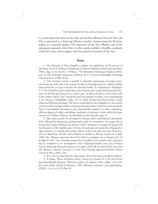to a clear distinction between the One and the first effluence from the One, the
One is portrayed as a final and efficient causality, characterizing the Plotinian
duality as a minimal duality. The emanation of the first effluence and of the
subsequent moments of the One, in other words, establish a fluidlike continuity
of the first cause and its rapport with the posterior moments of the One.
Notes
   1.  The Principle of Prior Simplicity explains the significance of the process of
derivation. See D. J. O’Meara, Introduction to Plotinus (Oxford: Oxford University Press,
1996), chap. 4. See also D. J. O’Meara, “The Hierarhical Ordering of Reality in Ploti-
nus,” in The Cambridge Companion to Plotinus, ed. L. P. Gerson (Cambridge: Cambridge
University Press, 1996), 66–81.
   2.  This “turning” activity is parallel to Aristotle’s presentation of cosmic move-
ment from the nou:V: that nou:V remains an object of thought and love, which is further
characterized by an urge to emulate the heavenly bodies, as is discussed in Metaphysics
L 7–9. It should be noted, furthermore, that Alcinous also accepts this Aristotelian doc-
trine, for his first god functions as a final cause, an object of desire, to the lower levels
of the cosmos, which “turn” toward this god and attempt to imitate it by contemplating
it (see Alcinous, Didaskalikos, chaps. 10, 14). Both Aristotle and Alcinous have clearly
influenced Plotinus’s henology: The One is responsible for the multiplicity in the cosmos
without itself becoming multiple, and this generated product of the One turns toward the
One in contemplation. By doing so, the cosmos further produces, or, rather, coproduces,
different degrees of reality, resembling a multitude of concentric circles within the larger
cosmos (see O’Meara, Plotinus: An Introduction to the Enneads, chap. 4).
   3.  Most editors prefer to; gennwvmenon, whereas Henry and Schwyzer (henceforth
H-S), followed by Armstrong and Bussanich, prefer to; genovmenon. H-S argue that in
the previous chapter, Plotinus uses gevgonen and to; genovmenon to prepare the ground for
the discussion of the twofold aspect of nou:V, the inchoate and actual nou:V. Bussanich is
right, however, to conclude that neither edition of the term alters the sense of the sen-
tence (J. Bussanich, The One and its Relation to Intellect in Plotinus [Leiden: E. J. Brill,
1988], 36). Atkinson comments that H-S’s claim is incomplete, for in chapter 6.22, to;
genovmenon refers “not to Intellect proper, but to Intellect in its inchoate state” and given
that to; genovmenon or to; gennwvmenon in line 3 illustrates Intellect tout court, Plotinus
may be making the distinction between two aspects of the life of nou:V by these two terms
(M. Atkinson, Plotinus: Ennead V.1 on the Three Principal Hypostases [Oxford: Oxford
University Press, 1985], 156).
   4.  If it is the case that the One is the subject, then aujtov will necessarily be reflexive.
   5.  P. Hadot, “Revue de Plotini Opera,” Tomus II: Enneads IV–V, ed. Paul Henry
and Hans-Rudolf Schwyzer, Plotiniana arabica ad codicum fidem anglice vertit Gef-
frey Lewis (Paris, Desclée de Brouwer, 1959) (Museum Lessianum, series philosophica
XXXIV), 1 vol. in 8, LIV-504, 95.
The =Epistrofhv of the One and the Derivation of nou:V      155
 